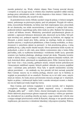 musiała poskarżyć się. Wtedy właśnie złajany Hans Castorp powziął decyzję
i oznajmił, że co się jego tyczy, to właśnie chce zmarłemu sąsiadowi oddać ostatnią
posługę przez odwiedzenie zwłok i chwilę skupienia u łoża śmierci. Udało mu się
nawet skłonić Joachima, aby uczynił to samo.
Za pośrednictwem siostry Alfredy uzyskali wstęp do pokoju, w którym nastąpiła
śmierć, położonego na pierwszym piętrze, pod ich pokojami. Przyjęła ich wdowa,
niska, rozczochrana blondynka, na której znać było nieprzespane noce; przyciskała
do ust chusteczkę, nos miała zaczerwieniony, a ponieważ w pokoju było zimno,
podniosła kołnierz angielskiego palta, które miała na sobie. Radiator był zakręcony,
a drzwi od balkonu otwarte. Młodzieńcy powiedzieli przytłumionym głosem co
należało i, zaproszeni bolesnym skinieniem ręki, skierowali się ku łóżku. Szli peł-
nym trwożnej czci, podanym naprzód i kołyszącym się krokiem, nie stąpając na
obcasach, a potem stanęli przy łóżku, patrząc na zmarłego, każdy po swojemu:
Joachim sztywno, z wojskowym półukłonem, a Hans Castorp swobodnie, ze skrzy-
żowanymi w zamyśleniu rękami na piersiach i w bok przechyloną głową, z miną
podobną do tej, z jaką zwykle słuchał muzyki. Głowa sportsmena leżała wysoko na
poduszkach, a przez to całe ciało, poza lekkim wzniesieniem stóp w końcu łóżka
pod kołdrą, ciało, ta wydłużona konstrukcja i wielokrotne źródło życia, sprawiało
wrażenie tym bardziej płaskiego, płaskiego niemal jak deska. Wiązanka kwiatów
leżała w okolicy kolan, a wystająca z niej gałązka palmowa dotykała wielkich, żół-
tych, kościstych dłoni, splecionych na zapadniętej piersi. Żółta i koścista była rów-
nież twarz wraz z łysą czaszką, garbatym nosem, ostrymi kośćmi policzkowymi
i krzaczastymi rudoblond wąsami, których grubość zdawała się jeszcze pogłębiać
szare i zarośnięte jamy policzków. Oczy były w sposób nienaturalnie szczelny
zakryte powiekami — nie zamknęły się, lecz powieki ich ktoś zacisnął, pomyślał
Hans Castorp: nazywa się to ostatnią posługą, chociaż czyni się to bardziej ze
względu na pozostałych niż na umarłych. Powinno się to też robić zaraz, natych-
miast po śmierci, bo kiedy proces powstawania miozyny postąpi już w mięśniach,
będzie za późno, i nieboszczyk będzie leżał z szeroko otwartymi oczami; o złudze-
niu snu nie będzie już wtedy mogło być mowy.
Hans Castorp, pod wieloma względami w swoim żywiole, stał w skupieniu
u wezgłowia zmarłego, wykazując jednak znajomość rzeczy i otrzaskanie.
„Wygląda, jakby spał” — rzekł z litości, chociaż dostrzegało się poważne różnice.
Potem taktownie przyciszonym głosem rozpoczął rozmowę z wdową po sportsme-
nie, dowiadywał się o przebieg choroby jej męża, o jego ostatnie dni i chwile oraz
o mające nastąpić przewiezienie zwłok do Karyntii, okazując w ten sposób zarówno
współczucie, jak znawstwo w dziedzinie lekarskiej i obyczajowo-rytualnej. Wdowa,
- 293 -
 