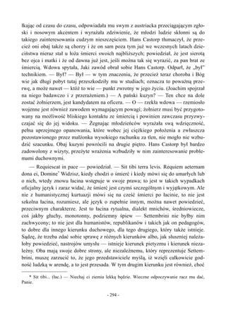 łkając od czasu do czasu, odpowiadała mu swym z austriacka przeciągającym zgło-
ski i nosowym akcentem i wyrażała zdziwienie, że młodzi ludzie skłonni są do
takiego zainteresowania cudzym nieszczęściem. Hans Castorp tłumaczył, że prze-
cież oni obaj także są chorzy i że on sam poza tym już we wczesnych latach dzie-
ciństwa nieraz stał u łoża śmierci swoich najbliższych; powiedział, że jest sierotą
bez ojca i matki i że od dawna już jest, jeśli można tak się wyrazić, za pan brat ze
śmiercią. Wdowa spytała, Jaki zawód obrał sobie Hans Castorp. Odparł, że „był”
technikiem. — Był? — Był — w tym znaczeniu, że przecież teraz choroba i Bóg
wie jak długi pobyt tutaj przeszkodziły mu w studiach; oznacza to poważną prze-
rwę, a może nawet — któż to wie — punkt zwrotny w jego życiu. (Joachim spojrzał
na niego badawczo i z przerażeniem.) — A pański kuzyn? — Ten chce na dole
zostać żołnierzem, jest kandydatem na oficera. — O — rzekła wdowa — rzemiosło
wojenne jest również zawodem wymagającym powagi; żołnierz musi być przygoto-
wany na możliwość bliskiego kontaktu ze śmiercią i powinien zawczasu przyzwy-
czajać się do jej widoku. — Żegnając młodzieńców wyrażała swą wdzięczność,
pełna uprzejmego opanowania, które wobec jej ciężkiego położenia a zwłaszcza
pozostawionego przez małżonka wysokiego rachunku za tlen, nie mogło nie wzbu-
dzić szacunku. Obaj kuzyni powrócili na drugie piętro. Hans Castorp był bardzo
zadowolony z wizyty, przeżyte wrażenia wzbudziły w nim zainteresowanie proble-
mami duchownymi.
— Requiescat in pace — powiedział. — Sit tibi terra levis. Requiem aeternam
dona ei, Domine*
Widzisz, kiedy chodzi o śmierć i kiedy mówi się do umarłych lub
o nich, wtedy znowu łacina wstępuje w swoje prawa; to jest w takich wypadkach
oficjalny język i zaraz widać, że śmierć jest czymś szczególnym i wyjątkowym. Ale
nie z humanistycznej kurtuazji mówi się na cześć śmierci po łacinie, to nie jest
szkolna łacina, rozumiesz, ale język o zupełnie innym, można nawet powiedzieć,
przeciwnym charakterze. Jest to łacina rytualna, dialekt mnichów, średniowiecze,
coś jakby głuchy, monotonny, podziemny śpiew — Settembrini nie byłby nim
zachwycony; to nie jest dla humanistów, republikanów i takich jak on pedagogów,
to dobre dla innego kierunku duchowego, dla tego drugiego, który także istnieje.
Sądzę, że trzeba zdać sobie sprawę z różnych kierunków albo, jak słuszniej należa-
łoby powiedzieć, nastrojów umysłu — istnieje kierunek pietyzmu i kierunek nieza-
leżny. Oba mają swoje dobre strony, ale niezależnemu, który reprezentuje Settem-
brini, muszę zarzucić to, że jego przedstawiciele myślą, iż wzięli całkowicie god-
ność ludzką w arendę, a to jest przesada. W tym drugim kierunku jest również, choć
* Sit tibi... (łac.) — Niechaj ci ziemia lekką będzie. Wieczne odpoczywanie racz mu dać,
Panie.
- 294 -
 