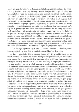 w pewien specjalny sposób, wiele miejsca dla ludzkiej godności; a także dla wyso-
kiej przyzwoitości, właściwej postawy i istotnie dobrych form; czyni on nawet pod
tym względem więcej niż kierunek niezależny, chociaż ma głównie na oku słabość
i ułomność człowieka, a myśl o śmierci i zagładzie odgrywa w nim nader ważną
rolę. Czyś był kiedy w teatrze na „Don Karlosie” i czy widziałeś, jak wygląda dwór
hiszpański, kiedy wchodzi król Filip, cały czarno ubrany, z orderem Podwiązki i ze
Złotym Runem, zdejmuje kapelusz, wyglądający już prawie tak samo jak nasze
meloniki — właściwie podnosi go w górę i mówi: „Przykryjcie głowy, grandowie”,
czy coś w tym rodzaju? Jest w tym duża ceremonialność, nie ma mowy o jakimkol-
wiek zaniedbaniu lub rozluźnieniu obyczajów, przeciwnie, bo nawet królowa
odzywa się: „W mojej Francji jednak było inaczej”; ma się rozumieć, dla niej jest to
zanadto wyrachowane i kłopotliwe, wolałaby więcej serdeczności, więcej ludzkiej
prostoty. Ale co właściwie znaczy: „ludzki”? Ludzkie jest wszystko: hiszpańska
bogobojność i uroczysta pokora, i surowe przestrzeganie dystansu są według mnie
bardzo dostojną formą ludzkości, a z drugiej strony można słowem „ludzkie” okre-
ślić każde opuszczenie się i zaniedbanie — chyba przyznajesz mi rację?
— Co do tego zgadzam się z tobą — odrzekł Joachim. — Zaniedbywania
i opuszczania się i ja naturalnie również nie znoszę. Musi być dyscyplina.
— Tak, ty to mówisz jako wojskowy, i przyznaję, że w wojsku znają się na
takich rzeczach. Ta wdowa miała rację mówiąc o waszym zawodzie, że ma w sobie
dużo powagi, bo zawsze musicie być przygotowani na to, iż w razie czego zetknie-
cie się ze śmiercią. Macie obcisłe i schludne mundury ze sztywnymi kołnierzami,
i to wam nadaje przyzwoity wygląd. A poza tym uznajecie hierarchię i subordynację
i w ceremonialny sposób oddajecie sobie honory; to jest w duchu hiszpańskim, jest
z ducha pietyzmu, i w gruncie rzeczy podoba mi się to. Wśród nas, cywilów,
powinno by być więcej z tego ducha; powinien by się on objawiać w naszych oby-
czajach i w naszym sposobie zachowywania się; to bym wolał, uważałbym to za
słuszne. Według mnie życie i świat są tego rodzaju, że wszyscy powinni by ubierać
się czarno, mieć krochmalone kryzy zamiast waszych kołnierzy i, pamiętając
o śmierci, nadawać wzajemnym swym stosunkom charakter poważny, dyskretny
i formalny — to by mi odpowiadało, to uważałbym za słuszne. Widzisz, to także
jest błędem ze strony Settembriniego i jeszcze jednym zarozumialstwem — bardzo
dobrze, że w toku rozmowy poruszyłem ten temat. On sądzi, że nie tylko godność
ludzką ma w arendzie, ale i moralność — dzięki swojej „praktycznej pracy życio-
wej” i swemu niedzielnemu święceniu postępu (jak gdyby właśnie w niedzielę nie
miało się o czym myśleć, tylko o postępie), a również dzięki owemu systematycz-
nemu tępieniu cierpienia, o czym ty zresztą nic nie wiesz, ale mnie o tym opowia-
- 295 -
 