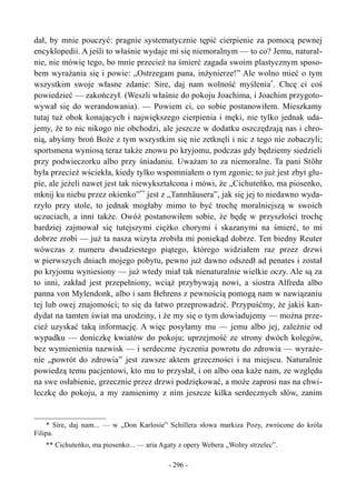 dał, by mnie pouczyć: pragnie systematycznie tępić cierpienie za pomocą pewnej
encyklopedii. A jeśli to właśnie wydaje mi się niemoralnym — to co? Jemu, natural-
nie, nie mówię tego, bo mnie przecież na śmierć zagada swoim plastycznym sposo-
bem wyrażania się i powie: „Ostrzegam pana, inżynierze!” Ale wolno mieć o tym
wszystkim swoje własne zdanie: Sire, daj nam wolność myślenia*
. Chcę ci coś
powiedzieć — zakończył. (Weszli właśnie do pokoju Joachima, i Joachim przygoto-
wywał się do werandowania). — Powiem ci, co sobie postanowiłem. Mieszkamy
tutaj tuż obok konających i największego cierpienia i męki, nie tylko jednak uda-
jemy, że to nic nikogo nie obchodzi, ale jeszcze w dodatku oszczędzają nas i chro-
nią, abyśmy broń Boże z tym wszystkim się nie zetknęli i nic z tego nie zobaczyli;
sportsmena wyniosą teraz także znowu po kryjomu, podczas gdy będziemy siedzieli
przy podwieczorku albo przy śniadaniu. Uważam to za niemoralne. Ta pani Stöhr
była przecież wściekła, kiedy tylko wspomniałem o tym zgonie; to już jest zbyt głu-
pie, ale jeżeli nawet jest tak niewykształcona i mówi, że „Cichuteńko, ma piosenko,
mknij ku niebu przez okienko”**
jest z „Tannhäusera”, jak się jej to niedawno wyda-
rzyło przy stole, to jednak mogłaby mimo to być trochę moralniejszą w swoich
uczuciach, a inni także. Owóż postanowiłem sobie, że będę w przyszłości trochę
bardziej zajmował się tutejszymi ciężko chorymi i skazanymi na śmierć, to mi
dobrze zrobi — już ta nasza wizyta zrobiła mi poniekąd dobrze. Ten biedny Reuter
wówczas z numeru dwudziestego piątego, którego widziałem raz przez drzwi
w pierwszych dniach mojego pobytu, pewno już dawno odszedł ad penates i został
po kryjomu wyniesiony — już wtedy miał tak nienaturalnie wielkie oczy. Ale są za
to inni, zakład jest przepełniony, wciąż przybywają nowi, a siostra Alfreda albo
panna von Mylendonk, albo i sam Behrens z pewnością pomogą nam w nawiązaniu
tej lub owej znajomości; to się da łatwo przeprowadzić. Przypuśćmy, że jakiś kan-
dydat na tamten świat ma urodziny, i że my się o tym dowiadujemy — można prze-
cież uzyskać taką informację. A więc posyłamy mu — jemu albo jej, zależnie od
wypadku — doniczkę kwiatów do pokoju; uprzejmość ze strony dwóch kolegów,
bez wymienienia nazwisk — i serdeczne życzenia powrotu do zdrowia — wyraże-
nie „powrót do zdrowia” jest zawsze aktem grzeczności i na miejscu. Naturalnie
powiedzą temu pacjentowi, kto mu to przysłał, i on albo ona każe nam, ze względu
na swe osłabienie, grzecznie przez drzwi podziękować, a może zaprosi nas na chwi-
leczkę do pokoju, a my zamienimy z nim jeszcze kilka serdecznych słów, zanim
* Sire, daj nam... — w „Don Karlosie” Schillera słowa markiza Pozy, zwrócone do króla
Filipa.
** Cichuteńko, ma piosenko... — aria Agaty z opery Webera „Wolny strzelec”.
- 296 -
 
