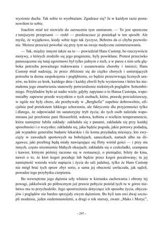 wyzionie ducha. Tak sobie to wyobrażam. Zgadzasz się? Ja w każdym razie posta-
nowiłem to sobie.
Joachim miał też niewiele do zarzucenia tym zamiarom. — To jest sprzeczne
z tutejszymi przepisami — rzekł — przekraczasz je poniekąd w ten sposób. Ale
myślę, że wyjątkowo, kiedy sobie tego tak życzysz, Behrens da ci chyba pozwole-
nie. Możesz przecież powołać się przy tym na swoje medyczne zainteresowania.
— Tak, między innymi także na to — powiedział Hans Castorp, bo rzeczywiście
motywy, z których zrodziło się jego pragnienie, były powikłane. Protest przeciwko
panoszącemu się tutaj egoizmowi był tylko jednym z nich, a w parze z nim szła głę-
boka potrzeba poważnego traktowania i uszanowania choroby i śmierci; Hans
Castorp miał nadzieję, że przez zbliżenie się do ciężko chorych i umierających
potrzeba ta dozna zaspokojenia i pogłębienia, co będzie przeciwwagą licznych ura-
zów, na które co krok, każdego dnia i każdej chwili była wystawiona i które ku nie-
małemu jego zmartwieniu stanowiły potwierdzenie niektórych poglądów Settembri-
niego. Przykładów było aż nadto wiele; gdyby zapytano o to Hansa Castorpa, wspo-
mniałby zapewne przede wszystkim o tych osobach, które, prawdę powiedziawszy,
w ogóle nie były chore, ale przebywały w „Berghofie” zupełnie dobrowolnie, ofi-
cjalnie pod pretekstem lekkiego schorzenia, ale faktycznie dla przyjemności tylko
i dlatego, że odpowiadał im sanatoryjny tryb życia; do tych osób należała wspo-
mniana już przelotnie pani Hessenfeld, wdowa, kobieta o wielkim temperamencie,
która namiętnie lubiła zakłady: zakładała się z panami, zakładała się przy każdej
sposobności i o wszystko; zakładała się, jaka będzie pogoda, jakie potrawy podadzą,
jak wypadnie generalne badanie lekarskie i ile komu przydadzą miesięcy, kto zwy-
cięży w zawodach sportowych na bobslejach, saneczkach, nartach albo na śli-
zgawce, jaki przebieg będą miały nawiązujące się flirty wśród gości — i przy stu
innych, często niezmiernie błahych okazjach; zakładała się o czekoladki, szampana
i kawior, którymi później raczono się w restauracji, o pieniądze, bilety do kina,
nawet o to, że ktoś kogoś pocałuje lub będzie przez kogoś pocałowany; ta jej
namiętność wniosła wiele napięcia i życia do sali jadalnej, tylko że Hans Castorp
nie mógł brać tych spraw zbyt serio, a sama jej obecność uwłaczała, jak sądził,
powadze tego przybytku cierpienia.
Bo wewnętrzne jego dążenia szły właśnie w kierunku zachowania i obrony tej
powagi, jakkolwiek po półrocznym już prawie pobycie pośród tych tu w górze nie-
łatwo mu to przychodziło. Jego spostrzeżenia dotyczące ich sposobu życia, obycza-
jów i poglądów nie bardzo sprzyjały owym dążeniom. Bo byli tam owi dwaj szczu-
pli modnisie, jeden siedemnastoletni, a drugi o rok starszy, zwani „Maks i Moryc”,
- 297 -
 