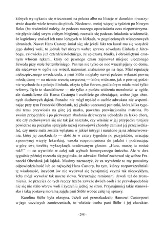 których wymykanie się wieczorami na pokera albo na libacje w damskim towarzy-
stwie dawało wiele tematu do plotek. Niedawno, mniej więcej w tydzień po Nowym
Roku (bo stwierdzić należy, że podczas naszego opowiadania czas niepowstrzyma-
nie płynie dalej swym cichym biegiem), rozeszła się podczas śniadania wiadomość,
że kąpielowy znalazł ich rano leżących w łóżkach, w pogniecionych wieczorowych
ubraniach. Nawet Hans Castorp śmiał się; ale jeżeli fakt ten kazał mu się wstydzić
jego dobrej woli, to jednak był niczym wobec sprawy adwokata Einhufa z Jüter-
bogu, człowieka już czterdziestoletniego, ze spiczastą bródką i obrośniętymi czar-
nym włosem rękami, który od pewnego czasu zajmował miejsce uleczonego
Szweda przy stole Settembriniego. Pan ten nie tylko co noc wracał pijany do domu,
ale niedawno w ogóle nie wrócił, natomiast znaleziono go na łące. Miał reputację
niebezpiecznego uwodziciela, a pani Stöhr mogłaby nawet palcem wskazać pewną
młodą damę — na nizinie zresztą zaręczoną — którą widziano, jak o pewnej godzi-
nie wychodziła z pokoju Einhufa, okryta tylko futrem, pod którym miała mieć tylko
reformy. Było to skandaliczne — nie tylko z punktu widzenia moralności w ogóle,
ale skandaliczne dla Hansa Castorpa i osobiście go obrażające, wobec jego obec-
nych duchowych dążeń. Ponadto nie mógł myśleć o osobie adwokata nie wspomi-
nając przy tym Franeczki Oberdank, tej gładko uczesanej panienki, którą kilka tygo-
dni temu przywiozła na górę jej matka, poważna prowincjonalna matrona. Po
swoim przyjeździe i po pierwszym zbadaniu dziewczyna uchodziła za lekko chorą.
Ale czy zachowywała się nie tak jak należało, czy właśnie w jej przypadku tutejsze
powietrze na początku sprzyjało raczej rozwojowi choroby zamiast jej przeciwdzia-
łać, czy może mała została wplątana w jakieś intrygi i narażono ją na zdenerwowa-
nie, które jej zaszkodziło — dość że w cztery tygodnie po przyjeździe, wracając
z ponownej wizyty lekarskiej, weszła rozpromieniona do jadalni i podrzucając
w górę swą torebkę wykrzyknęła uradowanym głosem: „Hura, muszę tu zostać
rok!!” — co wywołało w całej sali wybuch homerycznego śmiechu. Ale w dwa
tygodnie później rozeszła się pogłoska, że adwokat Einhuf zachował się wobec Fra-
neczki Oberdank jak łajdak. Musimy zaznaczyć, że za wyrażenie to my ponosimy
odpowiedzialność lub co najwyżej Hans Castorp, bo tym, którzy rozpowszechniali
tę wiadomość, incydent ów nie wydawał się bynajmniej czymś tak niezwykłym,
żeby mógł wywołać tak mocne słowa. Wzruszając ramionami dawali też do zrozu-
mienia, że przecież do tych rzeczy trzeba zawsze dwóch osób i że prawdopodobnie
nic się nie stało wbrew woli i życzeniu jednej ze stron. Przynajmniej takie stanowi-
sko i taką postawę moralną zajęła pani Stöhr wobec całej tej sprawy.
Karolina Stöhr była okropna. Jeżeli coś przeszkadzało Hansowi Castorpowi
w jego uczciwych zamierzeniach, to właśnie osoba pani Stöhr i jej charakter.
- 298 -
 