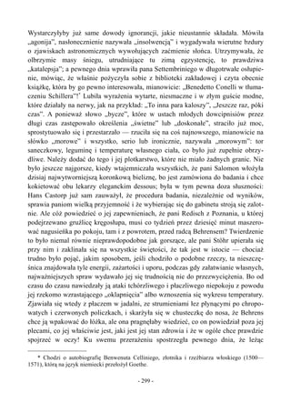 Wystarczyłyby już same dowody ignorancji, jakie nieustannie składała. Mówiła
„agonija”, nasłonecznienie nazywała „insolwencją” i wygadywała wierutne bzdury
o zjawiskach astronomicznych wywołujących zaćmienie słońca. Utrzymywała, że
olbrzymie masy śniegu, utrudniające tu zimą egzystencję, to prawdziwa
„katalepsja”; a pewnego dnia wprawiła pana Settembriniego w długotrwałe osłupie-
nie, mówiąc, że właśnie pożyczyła sobie z biblioteki zakładowej i czyta obecnie
książkę, która by go pewno interesowała, mianowicie: „Benedetto Conelli w tłuma-
czeniu Schillera”!*
Lubiła wyrażenia wytarte, niesmaczne i w złym guście modne,
które działały na nerwy, jak na przykład: „To inna para kaloszy”, „Jeszcze raz, póki
czas”. A ponieważ słowo „bycze”, które w ustach młodych dowcipnisiów przez
długi czas zastępowało określenia „świetne” lub „doskonałe”, straciło już moc,
sprostytuowało się i przestarzało — rzuciła się na coś najnowszego, mianowicie na
słówko „morowe” i wszystko, serio lub ironicznie, nazywała „morowym”: tor
saneczkowy, leguminę i temperaturę własnego ciała, co było już zupełnie obrzy-
dliwe. Należy dodać do tego i jej plotkarstwo, które nie miało żadnych granic. Nie
było jeszcze najgorsze, kiedy wtajemniczała wszystkich, że pani Salomon włożyła
dzisiaj najwytworniejszą koronkową bieliznę, bo jest zamówiona do badania i chce
kokietować obu lekarzy eleganckim dessous; była w tym pewna doza słuszności:
Hans Castorp już sam zauważył, że procedura badania, niezależnie od wyników,
sprawia paniom wielką przyjemność i że wybierając się do gabinetu stroją się zalot-
nie. Ale cóż powiedzieć o jej zapewnieniach, że pani Redisch z Poznania, u której
podejrzewano gruźlicę kręgosłupa, musi co tydzień przez dziesięć minut maszero-
wać nagusieńka po pokoju, tam i z powrotem, przed radcą Behrensem? Twierdzenie
to było niemal równie nieprawdopodobne jak gorszące, ale pani Stöhr upierała się
przy nim i zaklinała się na wszystkie świętości, że tak jest w istocie — chociaż
trudno było pojąć, jakim sposobem, jeśli chodziło o podobne rzeczy, ta nieszczę-
śnica znajdowała tyle energii, zażartości i uporu, podczas gdy załatwianie własnych,
najważniejszych spraw wydawało jej się trudnością nie do przezwyciężenia. Bo od
czasu do czasu nawiedzały ją ataki tchórzliwego i płaczliwego niepokoju z powodu
jej rzekomo wzrastającego „oklapnięcia” albo wznoszenia się wykresu temperatury.
Zjawiała się wtedy z płaczem w jadalni, ze strumieniami łez płynącymi po chropo-
watych i czerwonych policzkach, i skarżyła się w chusteczkę do nosa, że Behrens
chce ją wpakować do łóżka, ale ona pragnęłaby wiedzieć, co on powiedział poza jej
plecami, co jej właściwie jest, jaki jest jej stan zdrowia i że w ogóle chce prawdzie
spojrzeć w oczy! Ku swemu przerażeniu spostrzegła pewnego dnia, że leżąc
* Chodzi o autobiografię Benwenuta Celliniego, złotnika i rzeźbiarza włoskiego (1500—
1571), którą na język niemiecki przełożył Goethe.
- 299 -
 