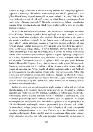 w łóżku ma nogi skierowane w kierunku bramy zakładu, i to odkrycie przyprawiło
ją prawie o konwulsje. Nie od razu zrozumiano jej wściekłość i przestrach, szcze-
gólnie Hans Castorp nieprędko domyślił się, o co tu chodzi. No, więc? Jak to? Dla-
czego łóżko nie ma stać tak, jak stoi? — Ależ na miłość Boską, czy on naprawdę nie
może pojąć! „Nogami naprzód...!” Narobiła rozpaczliwego hałasu i natychmiast
musiano łóżko przestawić, chociaż odtąd, leżąc, miała światło w oczy, co przeszka-
dzało jej w spaniu.
To wszystko razem było niepoważne i nie odpowiadało duchowym potrzebom
Hansa Castorpa. Straszny wypadek, który wydarzył się w tych czasach przy stole,
wywarł na młodzieńcu specjalnie silne wrażenie. Okazało się mianowicie, podczas
gdy goście w najlepsze zajadali, że pan Popow, nauczyciel, pacjent jeszcze dość
nowy, chudy i cichy człowiek, któremu wyznaczono miejsce, podobnie jak jego
również chudej i cichej narzeczonej, przy lepszym stole rosyjskim, jest epilepty-
kiem. Dostał nagle silnego ataku, i z owym krzykiem, którego demoniczny i nie-
ludzki charakter już nieraz był opisywany, runął z krzesła na ziemię, wymachując
dokoła siebie straszliwie pokurczonymi rękami i nogami. Sytuację skomplikował
jeszcze fakt, że podawano właśnie rybę, obawiano się więc, że Popow może udła-
wić się ością. Zamieszanie było nie do opisania. Większość pań: panie Salomon,
Redisch, Hessenfeld, Magnus, Iltis czy jak się tam nazywały, z panią Stöhr na czele,
doznawały najrozmaitszych przypadłości, tak że niektóre z nich zachowywały się
prawie tak samo jak pan Popow. Krzyki ich głośno rozbrzmiewały w sali. Widziało
się tylko zaciśnięte powieki, szeroko otwarte usta i powykręcane ciała. Jedna tylko
z nich dała pierwszeństwo cichutkiemu omdleniu. Zaczęto się dławić, bo wszyst-
kich zaskoczył ten wypadek podczas żucia i połykania. Część towarzystwa zaczęła
uciekać, którędy tylko się dało, nawet przez drzwi prowadzące na werandę, chociaż
na dworze było zimno i mokro.
Zajście to, poza całą swą okropnością, miało jeszcze w sobie coś szczególnie
odpychającego, a to wskutek pewnych nasuwających się skojarzeń z ostatnim
odczytem dra Krokowskiego. Ów analityk, wykładając o miłości jako potędze cho-
robotwórczej, mówił właśnie ostatnim razem o padaczce, i cierpienie to, które
w czasach przedanalitycznych ludzkość uważała bądź na przemian za święte,
a nawet prorocze nawiedzenie, bądź za diabelskie opętanie, w na pół poetyckich, na
pół niemiłosiernie naukowych słowach przedstawił jako równoważnik miłości
i spazm miłosny mózgu; jednym słowem, opisał epilepsję w tak podejrzany sposób,
że scena, zaimprowizowana przez pana Popowa, ta żywa ilustracja wykładu,
musiała na słuchaczach doktora zrobić wrażenie wyuzdanego objawienia i tajemni-
czego skandalu; ucieczka pań była więc poniekąd jednocześnie zamaskowanym
- 300 -
 