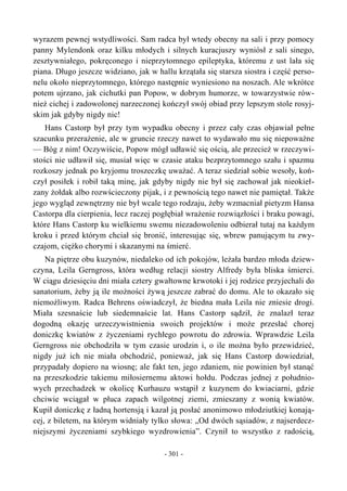 wyrazem pewnej wstydliwości. Sam radca był wtedy obecny na sali i przy pomocy
panny Mylendonk oraz kilku młodych i silnych kuracjuszy wyniósł z sali sinego,
zesztywniałego, pokręconego i nieprzytomnego epileptyka, któremu z ust lała się
piana. Długo jeszcze widziano, jak w hallu krzątała się starsza siostra i część perso-
nelu około nieprzytomnego, którego następnie wyniesiono na noszach. Ale wkrótce
potem ujrzano, jak cichutki pan Popow, w dobrym humorze, w towarzystwie rów-
nież cichej i zadowolonej narzeczonej kończył swój obiad przy lepszym stole rosyj-
skim jak gdyby nigdy nic!
Hans Castorp był przy tym wypadku obecny i przez cały czas objawiał pełne
szacunku przerażenie, ale w gruncie rzeczy nawet to wydawało mu się niepoważne
— Bóg z nim! Oczywiście, Popow mógł udławić się ością, ale przecież w rzeczywi-
stości nie udławił się, musiał więc w czasie ataku bezprzytomnego szału i spazmu
rozkoszy jednak po kryjomu troszeczkę uważać. A teraz siedział sobie wesoły, koń-
czył posiłek i robił taką minę, jak gdyby nigdy nie był się zachował jak nieokieł-
zany żołdak albo rozwścieczony pijak, i z pewnością tego nawet nie pamiętał. Także
jego wygląd zewnętrzny nie był wcale tego rodzaju, żeby wzmacniał pietyzm Hansa
Castorpa dla cierpienia, lecz raczej pogłębiał wrażenie rozwiązłości i braku powagi,
które Hans Castorp ku wielkiemu swemu niezadowoleniu odbierał tutaj na każdym
kroku i przed którym chciał się bronić, interesując się, wbrew panującym tu zwy-
czajom, ciężko chorymi i skazanymi na śmierć.
Na piętrze obu kuzynów, niedaleko od ich pokojów, leżała bardzo młoda dziew-
czyna, Leila Gerngross, która według relacji siostry Alfredy była bliska śmierci.
W ciągu dziesięciu dni miała cztery gwałtowne krwotoki i jej rodzice przyjechali do
sanatorium, żeby ją ile możności żywą jeszcze zabrać do domu. Ale to okazało się
niemożliwym. Radca Behrens oświadczył, że biedna mała Leila nie zniesie drogi.
Miała szesnaście lub siedemnaście lat. Hans Castorp sądził, że znalazł teraz
dogodną okazję urzeczywistnienia swoich projektów i może przesłać chorej
doniczkę kwiatów z życzeniami rychłego powrotu do zdrowia. Wprawdzie Leila
Gerngross nie obchodziła w tym czasie urodzin i, o ile można było przewidzieć,
nigdy już ich nie miała obchodzić, ponieważ, jak się Hans Castorp dowiedział,
przypadały dopiero na wiosnę; ale fakt ten, jego zdaniem, nie powinien był stanąć
na przeszkodzie takiemu miłosiernemu aktowi hołdu. Podczas jednej z południo-
wych przechadzek w okolicę Kurhauzu wstąpił z kuzynem do kwiaciarni, gdzie
chciwie wciągał w płuca zapach wilgotnej ziemi, zmieszany z wonią kwiatów.
Kupił doniczkę z ładną hortensją i kazał ją posłać anonimowo młodziutkiej konają-
cej, z biletem, na którym widniały tylko słowa: „Od dwóch sąsiadów, z najserdecz-
niejszymi życzeniami szybkiego wyzdrowienia”. Czynił to wszystko z radością,
- 301 -
 