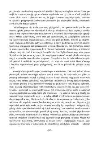 przyjemnie oszołomiony zapachem kwiatów i łagodnym ciepłem sklepu, które po
wejściu z mrozu panującego na dworze wyciskało mu łzy z oczu. Czuł przyśpie-
szone bicie serca i zdawało mu się, że jego skromne przedsięwzięcie, któremu
w skrytości przypisywał symboliczne znaczenie, jest niezwykle śmiałe, awanturni-
cze i zarazem bardzo celowe.
Leila Gerngross nie miała prywatnej pielęgniarki, lecz pozostawała pod bezpo-
średnią opieką panny von Mylendonk i lekarzy; ale siostra Alfreda często ją odwie-
dzała i ona to poinformowała młodzieńców o wrażeniu, jakie wywołała ich uprzej-
mość. Młoda dziewczyna, której stan był beznadziejny, po dziecięcemu ucieszyła
się tą uprzejmością obcych jej ludzi. Kwiat stał przy jej łóżku, pieściła go spojrze-
niem i rękami, pilnowała, żeby go podlewać, a nawet podczas najgorszych ataków
kaszlu nie spuszczała zeń umęczonego wzroku. Rodzice jej, pan Gerngross, major
w stanie spoczynku, i jego żona, byli również wzruszeni i uradowani, a ponieważ
nikogo tutaj nie znali i nie mogli domyślić się, kim byli ofiarodawcy, więc panna
Schildknecht, jak sama wyznała, nie mogła powstrzymać się od zdradzenia tajem-
nicy i wymieniła nazwiska obu kuzynów. Powiedziała im, że cała rodzina pragnie
ich poznać i osobiście im podziękować; tak więc na trzeci dzień Hans Castorp
i Joachim, wprowadzeni przez pielęgniarkę, weszli na palcach do pokoju chorej
Leili.
Konająca była prześlicznym jasnowłosym stworzeniem, z oczami koloru nieza-
pominajek; mimo znacznego upływu krwi i mimo to, że oddychała już tylko za
pomocą znikomych resztek czynnej jeszcze tkanki płucnej, wyglądała właściwie
nieźle, choć bardzo delikatnie. Podziękowała i rozmawiała trochę bezdźwięcznym,
ale miłym głosem. Lekki rumieniec wystąpił na jej twarzy i już z niej nie schodził.
Hans Castorp objaśniając jej i rodzicom motywy swego uczynku tak, jak tego ocze-
kiwano, i poniekąd się usprawiedliwiając, był wzruszony, mówił cicho i okazywał
pełen delikatności szacunek. Niewiele brakowało — w każdym razie nie brakło mu
wewnętrznego impulsu do tego — a byłby ukląkł przed łóżkiem na jedno kolano;
długo trzymał w swej dłoni rączkę Leili, chociaż ta rozpalona rączka była nie tylko
wilgotna, ale zupełnie mokra, bo dziewczyna pociła się nadmiernie. Organizm jej
wydzielał wciąż tyle wody, że już dawno musiałby był wyschnąć i ściągnąć się,
gdyby chciwe pochłanianie wielkiej ilości lemoniady, która stała w karafce na noc-
nym stoliku, nie równoważyło poniekąd tej straty. Rodzice, chociaż głęboko stra-
pieni, uprzejmie podtrzymywali tę krótką rozmowę za pomocą różnych konwencjo-
nalnych sposobów i rozpytywali obu kuzynów o ich prywatne stosunki. Major był
barczystym mężczyzną, olbrzymem, o niskim czole i sterczących wąsach; jego
organiczny brak winy w odniesieniu do chorobliwej konstytucji córeczki — uderzał
- 302 -
 