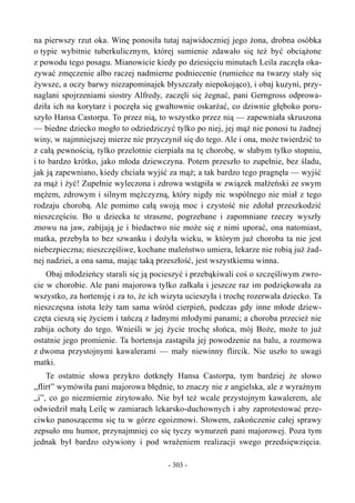 na pierwszy rzut oka. Winę ponosiła tutaj najwidoczniej jego żona, drobna osóbka
o typie wybitnie tuberkulicznym, której sumienie zdawało się też być obciążone
z powodu tego posagu. Mianowicie kiedy po dziesięciu minutach Leila zaczęła oka-
zywać zmęczenie albo raczej nadmierne podniecenie (rumieńce na twarzy stały się
żywsze, a oczy barwy niezapominajek błyszczały niepokojąco), i obaj kuzyni, przy-
naglani spojrzeniami siostry Alfredy, zaczęli się żegnać, pani Gerngross odprowa-
dziła ich na korytarz i poczęła się gwałtownie oskarżać, co dziwnie głęboko poru-
szyło Hansa Castorpa. To przez nią, to wszystko przez nią — zapewniała skruszona
— biedne dziecko mogło to odziedziczyć tylko po niej, jej mąż nie ponosi tu żadnej
winy, w najmniejszej mierze nie przyczynił się do tego. Ale i ona, może twierdzić to
z całą pewnością, tylko przelotnie cierpiała na tę chorobę, w słabym tylko stopniu,
i to bardzo krótko, jako młoda dziewczyna. Potem przeszło to zupełnie, bez śladu,
jak ją zapewniano, kiedy chciała wyjść za mąż; a tak bardzo tego pragnęła — wyjść
za mąż i żyć! Zupełnie wyleczona i zdrowa wstąpiła w związek małżeński ze swym
mężem, zdrowym i silnym mężczyzną, który nigdy nic wspólnego nie miał z tego
rodzaju chorobą. Ale pomimo całą swoją moc i czystość nie zdołał przeszkodzić
nieszczęściu. Bo u dziecka te straszne, pogrzebane i zapomniane rzeczy wyszły
znowu na jaw, zabijają je i biedactwo nie może się z nimi uporać, ona natomiast,
matka, przebyła to bez szwanku i dożyła wieku, w którym już choroba ta nie jest
niebezpieczna; nieszczęśliwe, kochane maleństwo umiera, lekarze nie robią już żad-
nej nadziei, a ona sama, mając taką przeszłość, jest wszystkiemu winna.
Obaj młodzieńcy starali się ją pocieszyć i przebąkiwali coś o szczęśliwym zwro-
cie w chorobie. Ale pani majorowa tylko załkała i jeszcze raz im podziękowała za
wszystko, za hortensję i za to, że ich wizyta ucieszyła i trochę rozerwała dziecko. Ta
nieszczęsna istota leży tam sama wśród cierpień, podczas gdy inne młode dziew-
częta cieszą się życiem i tańczą z ładnymi młodymi panami; a choroba przecież nie
zabija ochoty do tego. Wnieśli w jej życie trochę słońca, mój Boże, może to już
ostatnie jego promienie. Ta hortensja zastąpiła jej powodzenie na balu, a rozmowa
z dwoma przystojnymi kawalerami — mały niewinny flircik. Nie uszło to uwagi
matki.
Te ostatnie słowa przykro dotknęły Hansa Castorpa, tym bardziej że słowo
„flirt” wymówiła pani majorowa błędnie, to znaczy nie z angielska, ale z wyraźnym
„i”, co go niezmiernie zirytowało. Nie był też wcale przystojnym kawalerem, ale
odwiedził małą Leilę w zamiarach lekarsko-duchownych i aby zaprotestować prze-
ciwko panoszącemu się tu w górze egoizmowi. Słowem, zakończenie całej sprawy
zepsuło mu humor, przynajmniej co się tyczy wynurzeń pani majorowej. Poza tym
jednak był bardzo ożywiony i pod wrażeniem realizacji swego przedsięwzięcia.
- 303 -
 