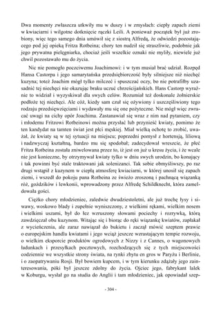 Dwa momenty zwłaszcza utkwiły mu w duszy i w zmysłach: ciepły zapach ziemi
w kwiaciarni i wilgotne dotknięcie rączki Leili. A ponieważ początek był już zro-
biony, więc tego samego dnia umówił się z siostrą Alfredą, że odwiedzi pozostają-
cego pod jej opieką Fritza Rotbeina; chory ten nudził się straszliwie, podobnie jak
jego prywatna pielęgniarka, chociaż jeśli wszelkie oznaki nie myliły, niewiele już
chwil pozostawało mu do życia.
Nic nie pomogło poczciwemu Joachimowi: i w tym musiał brać udział. Rozpęd
Hansa Castorpa i jego samarytańska przedsiębiorczość były silniejsze niż niechęć
kuzyna; toteż Joachim mógł tylko milczeć i spuszczać oczy, bo nie potrafiłby uza-
sadnić tej niechęci nie okazując braku uczuć chrześcijańskich. Hans Castorp wyraź-
nie to widział i wyzyskiwał dla swych celów. Rozumiał też doskonale żołnierskie
podłoże tej niechęci. Ale cóż, kiedy sam czuł się ożywiony i uszczęśliwiony tego
rodzaju przedsięwzięciami i wydawały mu się one pożyteczne. Nie mógł więc zwra-
cać uwagi na cichy opór Joachima. Zastanawiał się wraz z nim nad pytaniem, czy
i młodemu Fritzowi Rotbeinowi można przysłać lub przynieść kwiaty, pomimo że
ten kandydat na tamten świat jest płci męskiej. Miał wielką ochotę to zrobić, uwa-
żał, że kwiaty są w tej sytuacji na miejscu; poprzedni pomysł z hortensją, liliową
i nadzwyczaj kształtną, bardzo mu się spodobał; zadecydował wreszcie, że płeć
Fritza Rotbeina została zniwelowana przez to, iż jest on już u kresu życia, i że wcale
nie jest konieczne, by otrzymywał kwiaty tylko w dniu swych urodzin, bo konający
i tak powinni być stale traktowani jak solenizanci. Tak sobie obmyśliwszy, po raz
drugi wstąpił z kuzynem w ciepłą atmosferę kwiaciarni, w której unosił się zapach
ziemi, i wszedł do pokoju pana Rotbeina ze świeżo zroszoną i pachnącą wiązanką
róż, goździków i lewkonii, wprowadzony przez Alfredę Schildknecht, która zamel-
dowała gości.
Ciężko chory młodzieniec, zaledwie dwudziestoletni, ale już trochę łysy i si-
wawy, woskowo blady i zupełnie wyniszczony, z wielkimi rękami, wielkim nosem
i wielkimi uszami, był do łez wzruszony słowami pociechy i rozrywką, którą
zawdzięczał obu kuzynom. Witając się i biorąc do ręki wiązankę kwiatów, zapłakał
z wycieńczenia, ale zaraz nawiązał do bukietu i zaczął mówić szeptem prawie
o europejskim handlu kwiatami i jego wciąż jeszcze wzrastającym tempie rozwoju,
o wielkim eksporcie produktów ogrodowych z Nizzy i z Cannes, o wagonowych
ładunkach i przesyłkach pocztowych, rozchodzących się z tych miejscowości
codziennie we wszystkie strony świata, na rynki zbytu en gros w Paryżu i Berlinie,
i o zaopatrywaniu Rosji. Był bowiem kupcem, i w tym kierunku zdążały jego zain-
teresowania, póki był jeszcze zdolny do życia. Ojciec jego, fabrykant lalek
w Koburgu, wysłał go na studia do Anglii i tam młodzieniec, jak opowiadał szep-
- 304 -
 