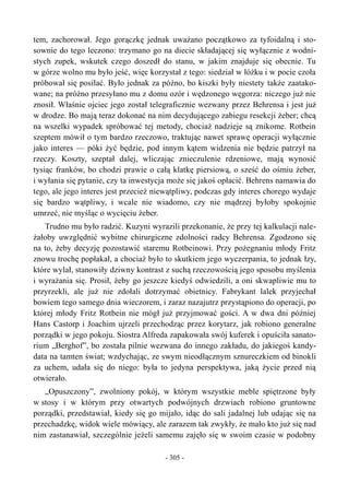 tem, zachorował. Jego gorączkę jednak uważano początkowo za tyfoidalną i sto-
sownie do tego leczono: trzymano go na diecie składającej się wyłącznie z wodni-
stych zupek, wskutek czego doszedł do stanu, w jakim znajduje się obecnie. Tu
w górze wolno mu było jeść, więc korzystał z tego: siedział w łóżku i w pocie czoła
próbował się posilać. Było jednak za późno, bo kiszki były niestety także zaatako-
wane; na próżno przesyłano mu z domu ozór i wędzonego węgorza: niczego już nie
znosił. Właśnie ojciec jego został telegraficznie wezwany przez Behrensa i jest już
w drodze. Bo mają teraz dokonać na nim decydującego zabiegu resekcji żeber; chcą
na wszelki wypadek spróbować tej metody, chociaż nadzieje są znikome. Rotbein
szeptem mówił o tym bardzo rzeczowo, traktując nawet sprawę operacji wyłącznie
jako interes — póki żyć będzie, pod innym kątem widzenia nie będzie patrzył na
rzeczy. Koszty, szeptał dalej, wliczając znieczulenie rdzeniowe, mają wynosić
tysiąc franków, bo chodzi prawie o całą klatkę piersiową, o sześć do ośmiu żeber,
i wyłania się pytanie, czy ta inwestycja może się jakoś opłacić. Behrens namawia do
tego, ale jego interes jest przecież niewątpliwy, podczas gdy interes chorego wydaje
się bardzo wątpliwy, i wcale nie wiadomo, czy nie mądrzej byłoby spokojnie
umrzeć, nie myśląc o wycięciu żeber.
Trudno mu było radzić. Kuzyni wyrazili przekonanie, że przy tej kalkulacji nale-
żałoby uwzględnić wybitne chirurgiczne zdolności radcy Behrensa. Zgodzono się
na to, żeby decyzję pozostawić staremu Rotbeinowi. Przy pożegnaniu młody Fritz
znowu trochę popłakał, a chociaż było to skutkiem jego wyczerpania, to jednak łzy,
które wylał, stanowiły dziwny kontrast z suchą rzeczowością jego sposobu myślenia
i wyrażania się. Prosił, żeby go jeszcze kiedyś odwiedzili, a oni skwapliwie mu to
przyrzekli, ale już nie zdołali dotrzymać obietnicy. Fabrykant lalek przyjechał
bowiem tego samego dnia wieczorem, i zaraz nazajutrz przystąpiono do operacji, po
której młody Fritz Rotbein nie mógł już przyjmować gości. A w dwa dni później
Hans Castorp i Joachim ujrzeli przechodząc przez korytarz, jak robiono generalne
porządki w jego pokoju. Siostra Alfreda zapakowała swój kuferek i opuściła sanato-
rium „Berghof”, bo została pilnie wezwana do innego zakładu, do jakiegoś kandy-
data na tamten świat; wzdychając, ze swym nieodłącznym sznureczkiem od binokli
za uchem, udała się do niego: była to jedyna perspektywa, jaką życie przed nią
otwierało.
„Opuszczony”, zwolniony pokój, w którym wszystkie meble spiętrzone były
w stosy i w którym przy otwartych podwójnych drzwiach robiono gruntowne
porządki, przedstawiał, kiedy się go mijało, idąc do sali jadalnej lub udając się na
przechadzkę, widok wiele mówiący, ale zarazem tak zwykły, że mało kto już się nad
nim zastanawiał, szczególnie jeżeli samemu zajęło się w swoim czasie w podobny
- 305 -
 