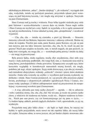 odchodzącym doktorem „adieu”, „bardzo dziękuję” i „do widzenia”, wyciągała doń
rękę, wzdychała, śmiała się perlistymi pasażami, przyciskała rękami pierś wzno-
szącą się pod batystową koszulą, i nie mogła nóg utrzymać w spokoju. Nazywała
się pani Zimmermann.
Hans Castorp znał ją trochę z widzenia. Przez kilka tygodni siedziała przy stole
pani Salomon i ucznia-obżartucha i zawsze dużo się śmiała. Potem nagle znikła
i Hans Castorp nie myślał już o niej. Sądził, że wyjechała, o ile w ogóle zastanawiał
się nad jej nieobecnością. A teraz odnalazł ją tutaj, jako „przepełnioną”, i oczekiwał
wyjaśnień.
— Cha, cha, cha — śmiała się cieniutko, a pierś jej falowała. — Strasznie
śmieszny człowiek ten Behrens, bajecznie śmieszny i zabawny człowiek. Można się
śmiać do rozpuku. Niechże pan siada, panie Kasten, panie Karsten, czy jak się pan
tam nazywa, pan ma takie śmieszne nazwisko, cha, cha, hi, hi, niech się pan nie
gniewa! Niech pan usiądzie na krześle, tam, w moich nogach, ale pan pozwoli, że
będę nimi wierzgała, nie mogę cha...a — westchnęła pełną piersią i śmiała się dalej
— nie mogę się powstrzymać.
Była prawie ładna, miała regularne, trochę zbyt uwydatnione, choć miłe rysy
twarzy i mały podwójny podbródek. Ale wargi były sine, a i koniuszek nosa miał tę
samą barwę, prawdopodobnie z braku powietrza. Sympatycznie szczupłe ręce, które
korzystnie wyglądały w koronkowych manszetach nocnej koszuli, nie mogły,
podobnie jak nogi, uleżeć spokojnie. Szyję miała dziewczęcą, a po obu jej stronach,
nad cieniutkimi obojczykami, widniały „solniczki”; również i piersi, które skutkiem
śmiechu i braku tchu wznosiły się szybko i z wysiłkiem pod koszulą wydawały się
delikatne i młode. Hans Castorp postanowił, że i jej przyśle albo przyniesie piękne
kwiaty, pochodzące z eksportowych zakładów ogrodniczych Nizzy i Cannes, zro-
szone wodą i pachnące. Z lekkim zakłopotaniem starał się przystosować do niespo-
kojnej i wymuszonej wesołości pani Zimmermann.
— A więc odwiedza pan tutaj ciężko chorych? — spytała. — Jak to zabawnie
i miło z pańskiej strony, cha, cha, cha, cha! Ale wie pan, ja wcale nie jestem ciężko
chora, a właściwie do niedawna nie byłam, wcale nie... Dopiero niedawno ta histo-
ria... Niech pan sam powie, czy coś komiczniejszego już się panu w życiu... —
I z trudem łapiąc oddech, pośród ciągłych chichotów i treli, opowiedziała, co jej się
wydarzyło.
Przyjechała tutaj jako lekko chora — ale bądź co bądź chora, bo inaczej nie
byłaby w ogóle przyjeżdżała, może nawet nie tak zupełnie lekko, ale raczej lekko
niż ciężko. Sztuczna odma, ta nowa jeszcze, ale już bardzo chętnie stosowana zdo-
- 307 -
 