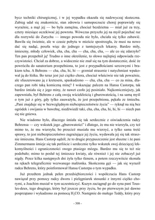 bycz techniki chirurgicznej, i w jej wypadku okazała się nadzwyczaj skuteczna.
Zabieg udał się znakomicie, stan zdrowia i samopoczucie chorej poprawiały się
wyraźnie, a mąż jej — bo była zamężna, chociaż bezdzietna — miał już za trzy,
cztery miesiące oczekiwać jej powrotu. Wówczas przyszło jej na myśl pojechać raz
dla rozrywki do Zurychu — innego powodu nie było, chciała się tylko zabawić.
Bawiła się świetnie, ale w czasie pobytu w mieście spostrzegła, że musi na nowo
dać się nadąć, poszła więc do jednego z tamtejszych lekarzy. Bardzo miły,
śmieszny, młody człowiek, cha, cha, cha — cha, cha, cha, — ale co się zdarzyło?
Ten pan przepełnił ją! Trudno o inne określenie, to słowo najlepiej odpowiada rze-
czywistości. Chciał za dobrze, a widocznie nie znał się na tym dostatecznie, dość że
powróciła do sanatorium przepełniona, to jest z przypadłościami sercowymi i bra-
kiem tchu. A Behrens — cha, cha, hi, hi — grzmiał strasznie i natychmiast wpako-
wał ją do łóżka. Bo teraz jest już ciężko chora, chociaż właściwie nie tak poważnie,
ale sfuszerowano ją z kretesem, spaskudzono — cha, cha, cha — co za mina, dla-
czego pan robi taką komiczną minę? I wskazując palcem na Hansa Castorpa, tak
bardzo śmiała się z jego miny, że nawet czoło jej posiniało. Najkomiczniejszy, jak
zapewniała, był Behrens z całą swoją wściekłością i gburowatością, i na samą myśl
o tym już z góry, gdy tylko zauważyła, że jest przepełniona, pękała ze śmiechu.
„Pani znajduje się w bezwzględnym niebezpieczeństwie życia” — ryknął na nią bez
ogródek i owijania w bawełnę, niedźwiedź taki, cha, cha, cha, hi, hi, hi — niech pan
się nie gniewa.
Nie wiadomo było, dlaczego śmiała się tak serdecznie z oświadczenia radcy
Behrensa — czy wskutek jego „gburowatości” i dlatego, że mu nie wierzyła, czy też
mimo to, że mu wierzyła; bo przecież musiała mu wierzyć, a tylko sama treść
sprawy, to jest niebezpieczeństwo zagrażające jej życiu, wydawała jej się tak strasz-
nie śmieszna. Hans Castorp sądził, że to drugie przypuszczenie jest słuszne i że pani
Zimmermann śmieje się tak perliście i serdecznie tylko wskutek swej dziecięcej lek-
komyślności i ograniczoności swego ptasiego mózgu. Bardzo mu się to też nie
podobało; mimo to posłał tej śmieszce kwiaty, ale również i jej nie zobaczył już
nigdy. Przez kilka następnych dni żyła tylko tlenem, a potem rzeczywiście skonała
na rękach telegraficznie wezwanego małżonka. Skończona gęś — jak się wyraził
radca Behrens, który poinformował Hansa Castorpa o tym wypadku.
Już przedtem jednak pełen przedsiębiorczości i współczucia Hans Castorp
nawiązał przy pomocy radcy dworu i pielęgniarek stosunki z innymi ciężko cho-
rymi, a Joachim musiał w tym uczestniczyć. Kuzyn zaciągnął go do syna pani Tous-
les-deux, tego drugiego, który był jeszcze przy życiu, bo po pierwszym już dawno
posprzątano i wykadzono za pomocą H2CO. Następnie do małego Teddy, który przy
- 308 -
 