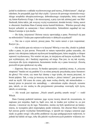 jechał tu niedawno z zakładu wychowawczego pod nazwą „Fridericianum”, skąd go
odesłano, bo przypadek jego był zbyt ciężki. I jeszcze do pewnego niemiecko-rosyj-
skiego urzędnika ubezpieczeniowego, dobrodusznego cierpiętnika, który nazywał
się Anton Karłowicz Ferge. I do nieszczęsnej, a przy tym tak zalotnej pani van Mal-
linckrodt, która także, jak wszyscy wyżej wymienieni, dostała kwiaty i którą, nawet
w obecności Joachima Hans Castorp nieraz karmił kleikiem... Wkrótce poczęli obaj
kuzyni uchodzić za samarytan i braci miłosierdzia. Settembrini zagadnął też raz
Hansa Castorpa w tym duchu.
— Do licha, inżynierze! Dziwne rzeczy opowiadają o panu. Przerzucił się pan
na miłosierdzie? Szuka pan usprawiedliwienia w dobrych uczynkach?
— Nie ma o czym mówić, proszę pana. Nie warto nawet o tym wspominać.
Kuzyn i ja...
— Ale niechże pan nie miesza w to kuzyna! Mówią o was obu, chodzi tu jednak
tylko o pana, to jest pewne. Porucznik to natura wprawdzie godna szacunku, ale
prosta i nie obciążona żadnymi myślowymi komplikacjami, które mogłyby w kłopot
wprawić wychowawcę. Nie wmówi mi pan, że inicjatywa od kuzyna wychodzi. Pan
jest wybitniejszy, ale i bardziej zagrożony od niego. Pan jest, że się tak wyrażę,
wiecznym dla życia strapieniem, bezustannie trzeba się o pana troszczyć. Zresztą
pozwolił mi pan opiekować się sobą.
— Zapewne. Raz na zawsze. To bardzo uprzejmie z pańskiej strony. A „wieczne
strapienie” bardzo mi się podoba! Co za różne pomysły przychodzą zaraz literatowi
do głowy! Nie wiem, czy mam być dumny z tego tytułu, ale muszę przyznać, że
brzmi pięknie. Tak, a więc ja troszczę się trochę o „dzieci śmierci”, pan pewnie to
miał na myśli. Od czasu do czasu, gdy mam wolną chwilę, tak mimochodem —
kuracji przez to przecież nie zaniedbuję — odwiedzam ciężko chorych, rozumie
pan, takich, co nie siedzą tu dla przyjemności prowadząc rozwiązły tryb życia,
takich, co umierają.
— Ale wszak jest napisane: „Niech umarli grzebią umarłe swoje” — rzekł
Włoch.
Hans Castorp podniósł ramiona: jego wyraz twarzy dawał do zrozumienia, że
napisane jest niejedno, bądź to, bądź owo, tak że trudno jest wybrać to, co jest
słuszne, i stosować się do tego. Naturalnie, można się było spodziewać po katary-
niarzu, że wynajdzie jakiś niepożądany punkt widzenia. Ale chociaż Hans Castorp
był zawsze gotów wysłuchać Settembriniego, w sposób nie wiążący uznawać jego
nauki za godne uwagi i dla próby poddawać się jego pedagogicznym wpływom, to
jednak był daleki od tego, żeby dla jakichś wychowawczych punktów widzenia zre-
- 309 -
 