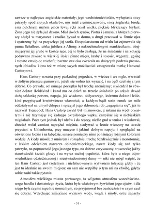 zawsze w najlepsze angielskie materiały; jego wodnistoniebieskie, wyłupiaste oczy
patrzyły spod złotych okularów, nos miał ciemnoczerwony, siwą żeglarską brodę,
a na pulchnym małym palcu lewej ręki nosił wielki, pięknie błyszczący brylant.
Żona jego nie żyła już dawno. Miał dwóch synów, Piotra i Jamesa, z których pierw-
szy służył w marynarce i rzadko bywał w domu, a drugi pracował w firmie ojca
i upatrzony był na przyszłego jej szefa. Gospodarstwem od wielu lat zajmowała się
panna Schalleen, córka jubilera z Altony, z nakrochmalonymi mankiecikami, obej-
mującymi jej grube w kostce ręce. Jej to było zasługą, że na śniadanie i na kolację
podawano zawsze w wielkiej ilości zimne mięsa, kraby i łososie, węgorze, gęsinę
i tomato catsup do rostbefu; baczne swe oko zwracała na służących podczas proszo-
nych obiadów i ona też w miarę swych możliwości zastępowała matkę Hansowi
Castorpowi.
Hans Castorp wzrasta przy paskudnej pogodzie, w wietrze i we mgle, wzrastał
w żółtym płaszczu gumowym, jeżeli się wolno tak wyrazić, i na ogół czuł się z tym
dobrze. Co prawda, od samego początku był trochę anemiczny; stwierdził to rów-
nież doktor Heidekind i kazał mu co dzień na trzecie śniadanie po szkole dawać
dużą szklankę porteru, napoju, jak wiadomo, odżywczego, któremu doktor Heide-
kind przypisywał krwiotwórcze własności; w każdym bądź razie trunek ten mile
oddziaływał na umysł chłopca i sprzyjał jego skłonności do „zagapiania się”, jak to
nazywał Tienappel; Hans Castorp zwykł był mianowicie, z ustami na wpół otwar-
tymi i nie trzymając się żadnego określonego wątku, zamyślać się o niebieskich
migdałach. Poza tym jednak był zdrów i do rzeczy, nieźle grał w tenisa i wiosłował,
chociaż wolał zamiast naprężać mięśnie, siadywać w letnie wieczory na tarasie
przystani u Uhlenhorsta, przy muzyce i jakimś dobrym napoju, i spoglądać na
oświetlone łodzie i na łabędzie, sunące pomiędzy nimi po lśniącej różnymi kolorami
wodzie. A kiedy mówił, z umiarem i rozsądnie, trochę bezdźwięcznie i monotonnie,
z lekkim odcieniem narzecza dolnoniemieckiego, nawet kiedy się nań tylko
patrzyło, na poprawność jego jasnego typu, na dobrze zarysowany, troszeczkę jakby
staroświecki kształt głowy i na wyraz suchej ospałości, która była u niego odpo-
wiednikiem odziedziczonej i nieuświadomionej dumy — nikt nie mógł wątpić, że
ten Hans Castorp jest rzetelnym i niefałszowanym wytworem tutejszej gleby i że
jest tu idealnie na swoim miejscu: on sam nie wątpiłby o tym ani na chwilę, gdyby
sobie zadał takie pytanie.
Atmosfera wielkiego miasta portowego, ta wilgotna atmosfera wszechświato-
wego handlu i dostatniego życia, która była właściwym żywiołem jego ojców, i dla
niego była czymś zupełnie normalnym, co przyjmował bez zastrzeżeń i w czym czuł
się dobrze. Wdychając zmieszane wyziewy wody, węgla i smoły, ostre zapachy
- 31 -
 