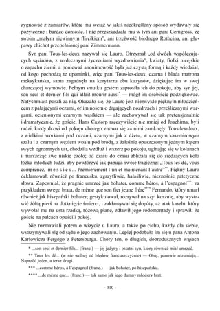 zygnować z zamiarów, które mu wciąż w jakiś nieokreślony sposób wydawały się
pożyteczne i bardzo doniosłe. I nie przeszkadzała mu w tym ani pani Gerngross, ze
swoim „małym niewinnym flircikiem”, ani trzeźwość biednego Rotbeina, ani głu-
pawy chichot przepełnionej pani Zimmermann.
Syn pani Tous-les-deux nazywał się Lauro. Otrzymał „od dwóch współczują-
cych sąsiadów, z serdecznymi życzeniami wyzdrowienia”, kwiaty, fiołki nicejskie
o zapachu ziemi, a ponieważ anonimowość była już czystą formą i każdy wiedział,
od kogo pochodzą te upominki, więc pani Tous-les-deux, czarna i blada matrona
meksykańska, sama zagadnęła na korytarzu obu kuzynów, dziękując im w swej
charczącej wymowie. Pełnym smutku gestem zaprosiła ich do pokoju, aby syn jej,
son seul et dernier fils qui allait mourir aussi*
— mógł im osobiście podziękować.
Natychmiast poszli za nią. Okazało się, że Lauro jest niezwykle pięknym młodzień-
cem z pałającymi oczami, orlim nosem o drgających nozdrzach i prześlicznymi war-
gami, ocienionymi czarnym wąsikiem — ale zachowywał się tak pretensjonalnie
i dramatycznie, że goście, Hans Castorp rzeczywiście nie mniej od Joachima, byli
radzi, kiedy drzwi od pokoju chorego znowu się za nimi zamknęły. Tous-les-deux,
z wielkimi workami pod oczami, czarnymi jak z dżetu, w czarnym kaszmirowym
szalu i z czarnym węzłem woalu pod brodą, z żałośnie opuszczonym jednym kątem
swych ogromnych ust, chodziła wzdłuż i wszerz po pokoju, uginając się w kolanach
i marszcząc swe niskie czoło; od czasu do czasu zbliżała się do siedzących koło
łóżka młodych ludzi, aby powtórzyć jak papuga swoje tragiczne: „Tous les dé, vous
comprenez, m e s s i é s ... Premièrement l’un et maintenant l’autre”**
. Piękny Lauro
deklamował, również po francusku, zgrzytliwie, hałaśliwie, nieznośnie patetyczne
słowa. Zapewniał, że pragnie umrzeć jak bohater, comme héros, à l’espagnol***
, za
przykładem swego brata, de même que son fier jeune frère****
Fernando, który umarł
również jak hiszpański bohater; gestykulował, rozrywał na szyi koszulę, aby wysta-
wić żółtą pierś na dotknięcie śmierci, i zakłamywał się dopóty, aż atak kaszlu, który
wywołał mu na usta rzadką, różową pianę, zdławił jego rodomontady i sprawił, że
goście na palcach opuścili pokój.
Nie rozmawiali potem o wizycie u Laura, a także po cichu, każdy dla siebie,
wstrzymywali się od sądu o jego zachowaniu. Lepiej podobało im się u pana Antona
Karłowicza Fergego z Petersburga. Chory ten, o długich, dobrodusznych wąsach
* ...son seul et dernier fils... (franc.) — jej jedyny i ostatni syn, który również miał umrzeć.
** Tous les dé... (w nie wolnej od błędów francuszczyźnie) — Obaj, panowie rozumieją...
Naprzód jeden, a teraz drugi.
*** ...comme héros, à l’espagnol (franc.) — jak bohater, po hiszpańsku.
**** ...de même que... (franc.) — tak samo jak jego dumny młodszy brat.
- 310 -
 