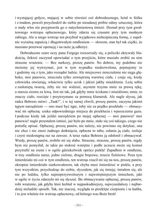i wystającej grdyce, mającej w sobie również coś dobrodusznego, leżał w łóżku
i z trudem, powoli przychodził do siebie po nieudanej próbie odmy sztucznej, która
o mały włos nie przyprawiła go o natychmiastową śmierć. Doznał przy tym gwał-
townego wstrząsu opłucnowego, który zdarza się czasami przy tym modnym
zabiegu. Ale u niego wstrząs ten przybrał wyjątkowo niebezpieczną formę, z zupeł-
nie wyraźną zapaścią i długotrwałym omdleniem — słowem, stan był tak ciężki, że
musiano przerwać operację i na razie ją odłożyć.
Dobroduszne szare oczy pana Fergego rozszerzały się, a policzki okrywały bla-
dością, ilekroć zaczynał opowiadać o tym przejściu, które musiało zrobić na nim
straszne wrażenie. — Bez narkozy, proszę panów. No dobrze, my podobno nie
możemy jej wytrzymać, jest w tym wypadku niedozwolona, pojmujemy to
i godzimy się z tym, jako rozsądni ludzie. Ale miejscowe znieczulenie nie sięga głę-
boko, moi panowie, znieczula tylko zewnętrzną warstwę ciała, i czuje się, kiedy
człowieka otwierają, właściwie tylko ucisk i jakieś jakby miażdżenie. Leżę sobie
z zasłoniętą twarzą, żeby nic nie widzieć, asystent trzyma mnie za prawą rękę,
a starsza siostra za lewą. Jest mi tak, jak gdyby mnie ściskano i miażdżono; mnie, to
znaczy ciało, rozcięte i przytrzymane za pomocą klamerek. Ale nagle słyszę, jak
radca Behrens mówi: „Taak!”, i w tej samej chwili, proszę panów, zaczyna jakimś
tępym narzędziem — ono musi być tępe, żeby nie za prędko przekłuło — obmacy-
wać mi opłucną: szuka odpowiedniego miejsca do przekłucia i wpuszczenia gazu.
I podczas kiedy tak jeździ narzędziem po mojej opłucnej — moi panowie! moi
panowie! nagle przestałem istnieć, już było po mnie, stało się coś takiego, czego nie
potrafię opisać. Opłucnej, proszę panów, nie należy, nie powinno się dotykać, ona
nie chce i nie znosi żadnego dotknięcia, opłucna to tabu; osłania ją ciało, izoluje
i czyni niedostępną raz na zawsze. A teraz radca Behrens ją odsłonił i obmacywał.
Wtedy, proszę panów, zrobiło mi się słabo. Straszne, straszne, proszę panów, nigdy
bym nie pomyślał, że takie po stokroć wstrętne i podłe uczucie może się komuś
przytrafić na ziemi i w ogóle gdziekolwiek oprócz piekła! Zapadłem w omdlenie,
w trzy omdlenia naraz, jedno zielone, drugie brązowe, trzecie fioletowe. Poza tym
śmierdziało mi coś w tym omdleniu, ten wstrząs rzucił mi się na nos, proszę panów,
okropnie śmierdziało siarkowodorem, tak chyba musi śmierdzieć w piekle, a przy
tym wszystkim, przychodząc do siebie, słyszałem, jak się śmieję; śmiałem się, ale
nie po ludzku, tylko najnieprzyzwoitszym i najwstrętniejszym śmiechem, jaki
w ogóle w życiu zdarzyło mi się słyszeć. Bo obmacywanie opłucnej, proszę panów,
robi wrażenie, jak gdyby ktoś łechtał w najpaskudniejszy, najwyuzdańszy i najbar-
dziej nieludzki sposób. Tak, nie inaczej, wygląda to przeklęte cierpienie i ta hańba,
i to jest właśnie ów wstrząs opłucnowy, od którego was Boże broń!
- 311 -
 