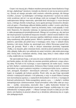 Często i nie inaczej jak z bladym strachem powracał pan Anton Karłowicz Ferge
do tego „łajdackiego” przeżycia i niemało się obawiał, że ono się raz jeszcze powtó-
rzy. Zresztą od samego początku robił wrażenie człowieka prostego, dla którego
wszelkie „wyżyny” są niedostępne i od którego umysłowości i uczucia nie należy
wiele oczekiwać, jak też i on sam od nikogo wiele nie wymagał. Po obustronnym
zaakceptowaniu takiego stanowiska, opowiadał dość interesująco o swym dawnym
życiu, z którego choroba wytrąciła go, życiu agenta pewnego towarzystwa ubezpie-
czeń od ognia: z Petersburga odbywał dalekie podróże wzdłuż i wszerz całej Rosji,
zwiedzał ubezpieczone fabryki i starał się stwierdzić, które z nich popadły w trud-
ności finansowe, bo statystyka wykazuje, że najwięcej pożarów zdarza się właśnie
w słabo prosperujących przedsiębiorstwach. Dlatego też wysyłano go, aby pod tym
lub innym pozorem wysondował miejscowe stosunki i zdawał swemu bankowi rela-
cję; w ten sposób można było zawczasu zapobiec dotkliwym stratom, przez wzmo-
żoną reasekurację albo podział premii. Mówił o podróżach w zimie po rozległym
państwie, opowiadał, jak jechał nocą w trzaskający mróz, leżąc w sankach okryty
baranicą, i jak nieraz, budząc się, spostrzegał oczy wilków błyszczące ponad śnie-
giem jak gwiazdy. Woził z sobą w skrzyni zamarznięte prowianty, kapuśniak
i bułkę, a na stacjach, gdzie zmieniano konie, stawiał je przed zjedzeniem na ogniu,
żeby odtajały; bułka przy tym nabierała tej samej świeżości, jaką miała pierwszego
dnia. Gorzej było z nastaniem odwilży; wtedy zupa, którą w stanie stałym wziął
z sobą, rozpływała się i wyciekała.
Tak opowiadał pan Ferge, a od czasu do czasu wzdychał i mówił, że to wszystko
jest bardzo piękne, ale żeby tylko nie musiano powtórnie próbować u niego sztucz-
nej odmy. Nie było to nic wyższego, o czym rozprawiał, ale realne życie, i można
go było słuchać z zainteresowaniem. Zwłaszcza Hans Castorp uważał za korzystne
dowiedzieć się czegoś o państwie rosyjskim i o tamtejszym trybie życia, o samowa-
rach, pierogach, Kozakach i drewnianych cerkwiach z taką ilością cebulastych
kopuł, że wyglądały jak kolonie grzybów. Prosił, żeby mu pan Ferge opowiadał
również o tamtejszych ludziach, o ich północnej, a więc w oczach Hansa Castorpa
tym niezwyklejszej egzotyce, o azjatyckich domieszkach w ich krwi, o wystających
kościach policzkowych, fińsko-mongolskiej oprawie oczu — i słuchał z wielkim
antropologicznym zainteresowaniem. Kazał powiedzieć sobie kilka zdań po rosyj-
sku — szybko, niewyraźnie, niezwykle obco i jakby bezkostnie brzmiał ten
wschodni język pod dobrodusznym wąsem pana Fergego, wydobywając się z jego
dobrodusznie wystającej grdyki — i Hansa Castorpa cieszyło to (taka już jest mło-
dzież), tym bardziej że przecież obracał się w dziedzinie zabronionej mu ze wzglę-
dów pedagogicznych.
- 312 -
 