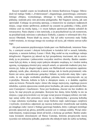 Kuzyni wpadali często na kwadransik do Antona Karłowicza Fergego. Odwie-
dzali też małego Teddy z „Fridericianum”, eleganckiego, jasnowłosego, czternasto-
letniego chłopca, wymuskanego, ubranego w białą jedwabną szamerowaną
pidżamę; siedziała przy nim prywatna pielęgniarka. Był bogatym sierotą, jak sam
opowiadał. Czekając na poważną operację, a mianowicie na usunięcie nadpsutych
miejsc, czego miano spróbować, podnosił się czasami na godzinkę z łóżka, jeżeli
właśnie czuł się trochę lepiej, i w swym ładnym sportowym ubraniu schodził do
towarzystwa. Panie chętnie z nim żartowały, a on przysłuchiwał się ich rozmowom,
na przykład kiedy mówiono o adwokacie Einhufie, o pannie w reformach lub o Fra-
neczce Oberdank. Potem kładł się znowu. Tak żył sobie wytwornie mały Teddy
i robił wrażenie, że niczego innego nie oczekuje od życia, jak właśnie zawsze tylko
tego.
Ale pod numerem pięćdziesiątym leżała pani von Mallinckrodt, imieniem Nata-
lia, z czarnymi oczami i złotymi kolczykami w kształcie kół w uszach, kokietka,
strojnisia, a zarazem kobiecy Łazarz i Hiob; Bóg zesłał na nią wszelkiego rodzaju
dolegliwości. Organizm jej zdawał się być przepełniony truciznami, tak że nawie-
dzały ją na przemian i jednocześnie wszystkie możliwe choroby. Bardzo zaatako-
wana była jej skóra, w dużej części pokryta okropnie swędzącą, tu i ówdzie mokrą
egzemą, występującą również przy samych ustach, co sprawiało trudności przy kar-
mieniu jej. Jedno po drugim trapiły panią von Mallinckrodt wewnętrzne zapalenia:
opłucnej, nerek, płuc, okostnych, a nawet mózgu, tak że traciła przytomność; osła-
bienie zaś serca, spowodowane gorączką i bólami, wywoływało stany lęku i spra-
wiało, że nie mogła swobodnie przełknąć jedzenia, które zatrzymywało się jej
w przełyku. Słowem, kobieta ta była w okropnym stanie, a w dodatku zupełnie
sama na świecie. Porzuciła męża i dzieci dla innego mężczyzny, zupełnego jeszcze
młodzika, a potem opuszczona została przez kochanka, jak sama opowiedziała Han-
sowi Castorpowi i Joachimowi. Teraz jest bezdomna, chociaż nie bez środków do
życia, bo mąż przysyła jej pieniądze. Korzysta bez dumy, która byłaby tu nie na
miejscu, z jego przyzwoitości czy też jego wciąż jeszcze trwającej miłości; nie trak-
tuje samej siebie zbyt poważnie, uważa się za lekkomyślną i grzeszną kobietkę
i z tego założenia wychodząc znosi swoje hiobowe męki zadziwiająco cierpliwie
i wytrwale; żywiołowa odporność jej rasowej kobiecości triumfowała nad niedolą
jej smagłego ciała i nawet z białego gazowego bandażu, który z jakiegoś niemiłego
powodu opasywał jej głowę, potrafiła uczynić coś w rodzaju ozdoby. Wciąż zmie-
niała klejnoty, rozpoczynając dzień od korali, a kończąc go perłami. Bardzo urado-
wana kwiatami otrzymanymi od Hansa Castorpa, któremu przypisywała raczej
rycerskie niż miłosierne pobudki, poprosiła obu młodych ludzi do siebie na herbatę.
- 313 -
 
