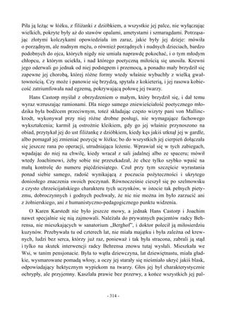 Piła ją leżąc w łóżku, z filiżanki z dzióbkiem, a wszystkie jej palce, nie wyłączając
wielkich, pokryte były aż do stawów opalami, ametystami i szmaragdami. Potrząsa-
jąc złotymi kolczykami opowiedziała im zaraz, jakie były jej dzieje: mówiła
o porządnym, ale nudnym mężu, o również porządnych i nudnych dzieciach, bardzo
podobnych do ojca, których nigdy nie umiała naprawdę pokochać, i o tym młodym
chłopcu, z którym uciekła, i nad którego poetyczną miłością się unosiła. Krewni
jego oderwali go jednak od niej podstępem i przemocą, a ponadto mały brzydził się
zapewne jej chorobą, której różne formy wtedy właśnie wybuchły z wielką gwał-
townością. Czy może i panowie się brzydzą, spytała z kokieterią, i jej rasowa kobie-
cość zatriumfowała nad egzemą, pokrywającą połowę jej twarzy.
Hans Castorp myślał z obrzydzeniem o małym, który brzydził się, i dał temu
wyraz wzruszając ramionami. Dla niego samego zniewieściałość poetycznego mło-
dzika była bodźcem przeciwnym, toteż składając często wizyty pani von Mallinc-
krodt, wykonywał przy niej różne drobne posługi, nie wymagające fachowego
wykształcenia; karmił ją ostrożnie kleikiem, gdy go jej właśnie przynoszono na
obiad, przytykał jej do ust filiżankę z dzióbkiem, kiedy kęs jakiś utknął jej w gardle,
albo pomagał jej zmieniać pozycję w łóżku; bo do wszystkich jej cierpień dołączała
się jeszcze rana po operacji, utrudniająca leżenie. Wprawiał się w tych zabiegach,
wpadając do niej na chwilę, kiedy wracał z sali jadalnej albo ze spaceru; mówił
wtedy Joachimowi, żeby sobie nie przeszkadzał, że chce tylko szybko wpaść na
małą kontrolę do numeru pięćdziesiątego. Czuł przy tym szczęście wyrastania
ponad siebie samego, radość wynikającą z poczucia pożyteczności i ukrytego
doniosłego znaczenia swoich poczynań. Równocześnie cieszył się po szelmowsku
z czysto chrześcijańskiego charakteru tych uczynków, w istocie tak pełnych piety-
zmu, dobroczynnych i godnych pochwały, że nic nie można im było zarzucić ani
z żołnierskiego, ani z humanistyczno-pedagogicznego punktu widzenia.
O Karen Karstedt nie było jeszcze mowy, a jednak Hans Castorp i Joachim
nawet specjalnie się nią zajmowali. Należała do prywatnych pacjentów radcy Beh-
rensa, nie mieszkających w sanatorium „Berghof”, i doktor polecił ją miłosierdziu
kuzynów. Przebywała tu od czterech lat, nie miała majątku i była zależna od krew-
nych, ludzi bez serca, którzy już raz, ponieważ i tak była stracona, zabrali ją stąd
i tylko na skutek interwencji radcy Behrensa znowu tutaj wysłali. Mieszkała we
Wsi, w tanim pensjonacie. Była to wątła dziewczyna, lat dziewiętnastu, miała gład-
kie, wysmarowane pomadą włosy, a oczy jej starały się nieśmiało ukryć jakiś blask,
odpowiadający hektycznym wypiekom na twarzy. Głos jej był charakterystycznie
ochrypły, ale przyjemny. Kaszlała prawie bez przerwy, a końce wszystkich jej pal-
- 314 -
 