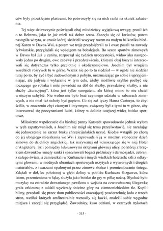 ców były pozaklejane plastrami, bo potworzyły się na nich ranki na skutek zakaże-
nia.
Tej więc dziewczynie poświęcali obaj młodzieńcy wyjątkową uwagę; prosił ich
o to Behrens, jako że już mieli tak dobre serca. Zaczęło się od kwiatów, potem
nastąpiła wizyta, w czasie której siedzieli wszyscy razem na małym balkoniku bied-
nej Karen w Davos-Wsi, a potem we troje przedsiębrali to i owo: poszli na zawody
łyżwiarskie, przyglądali się wyścigom na bobslejach. Bo sezon sportów zimowych
w Davos był już u zenitu, rozpoczął się tydzień uroczystości, widowiska następo-
wały jedno po drugim, owe zabawy i przedstawienia, którymi obaj kuzyni intereso-
wali się dotychczas tylko przelotnie i okolicznościowo. Joachim był wrogiem
wszelkich rozrywek tu w górze. Wszak nie po to tu siedział — w ogóle nie siedział
tutaj po to, by żyć i być zadowolonym z pobytu, urozmaicając go sobie i uprzyjem-
niając, ale jedynie i wyłącznie w tym celu, ażeby możliwie szybko pozbyć się
toczącego go robaka i móc powrócić na dół do służby, prawdziwej służby, a nie
służby „kuracyjnej”, która jest tylko surogatem, ale której mimo to nie chciał
w niczym uchybić. Nie wolno mu było brać czynnego udziału w zabawach zimo-
wych, a nie miał też ochoty być gapiem. Co się zaś tyczy Hansa Castorpa, to zbyt
ściśle, w znaczeniu zbyt ciasnym i intymnym, związany był z tymi tu w górze, aby
interesować się poczynaniami ludzi, którzy w dolinie tutejszej widzą boisko spor-
towe.
Miłosierne współczucie dla biednej panny Karstedt spowodowało jednak wyłom
w tych zapatrywaniach, a Joachim nie mógł się temu przeciwstawić, nie narażając
się jednocześnie na zarzut braku chrześcijańskich uczuć. Kiedyś wstąpili po chorą
do jej ubogiego mieszkania we Wsi i zaprowadzili ją w mroźny, słoneczny dzień
zimowy do dzielnicy angielskiej, tak nazywanej od wznoszącego się w niej Hotel
d’Angleterre. Szli pomiędzy luksusowymi sklepami głównej ulicy, po której z brzę-
kiem dzwonków sunęły sanki i spacerowali bogaci próżniacy i darmozjadzi, zebrani
z całego świata, a zamieszkali w Kurhauzie i innych wielkich hotelach; szli z odkry-
tymi głowami, w modnych ubraniach sportowych uszytych z wytwornych i drogich
materiałów, z twarzami opalonymi przez zimowe słońce i promieniowanie śniegu.
Zdążali w dół, ku położonej w głębi doliny w pobliżu Kurhauzu ślizgawce, która
latem, przemieniona w łąkę, służyła jako boisko do gry w piłkę nożną. Słychać było
muzykę: na estradzie drewnianego pawilonu u wejścia na czworoboczną ślizgawkę
grała orkiestra; z oddali wyzierały śnieżne góry na ciemnoniebieskim tle. Kupili
bilety, przedarli się przez tłum publiczności otaczającej powierzchnię lodu z trzech
stron, wzdłuż których amfiteatralnie wznosiły się ławki, znaleźli sobie wygodne
miejsca i zaczęli się przyglądać. Zawodnicy, kuso odziani, w czarnych trykotach
- 315 -
 