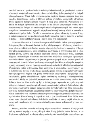 siedzieli panowie i panie w białych wełnianych kostiumach, przyozdobieni szarfami
o barwach wszystkich narodowości. Saneczki zjeżdżały jedne po drugich w dużych
odstępach czasu. Widać było czerwone, pełne napięcia twarze, smagane śniegiem.
Upadki, koziołkujące sanki, z których załoga wypadała, doznawały utrwalenia
dzięki aparatom fotograficznym widzów. I tutaj grała orkiestra. Publiczność sie-
działa na małych trybunach albo tłoczyła się na ścieżce dla pieszych wzdłuż toru,
oczyszczonej ze śniegu. Na drewnianych mostkach przerzuconych nad torem, spod
których od czasu do czasu wypadał rozpędzony bobslej biorący udział w zawodach,
było również pełno ludzi. Zwłoki z sanatorium na górze odbywały tę samą drogę,
w pędzie przesuwały się pod mostkami, brały wszystkie zakręty i dążyły w dolinę,
w dolinę — pomyślał Hans Castorp i nawet coś o tym napomknął.
Nawet do bioskopu w Uzdrowisku zaprowadzili młodzi ludzie pewnego popołu-
dnia pannę Karen Karstedt, bo tak bardzo lubiła rozrywki. W dusznej atmosferze,
która ich wszystkich troje bardzo niemile uderzyła (bo byli przyzwyczajeni tylko do
powietrza najczystszego), która utrudniała oddychanie i przyprawiała ich o lekki
zawrót głowy, skrzyło się szybkie, urywane, drobno posiekane życie, skaczące,
drgające i niespokojne: wtórowała mu niewielka muzyczka, ilustrująca słyszalnymi
aktualnie taktami bieg minionych zjawisk, przesuwających się na ekranie przed ich
zmęczonymi oczami. Mimo bardzo ograniczonych środków przebiegała wszystkie
rejestry uroczystej powagi i pompy, namiętności, dzikości i lubieżnej zmysłowości.
Wyświetlano jakiś wstrząsający film erotyczny i kryminalny, rozgrywający się
w milczeniu na dworze wschodniego despoty; przed oczyma ich przelatywały sceny
pełne przepychu i nagich ciał, pełne rozpasanych chuci tyrana i religijnego szału
służalczości, pełne okrucieństwa, żądzy, śmiertelnej rozkoszy i niezapomnianej
naoczności, kiedy na przykład pokazywano na ekranie muskulaturę ramion kata.
Jednym słowem, film zrodzony był z intuicyjnego wyczucia skrytych pragnień
widowni, złożonej z przedstawicieli międzynarodowej cywilizacji. Settembrini, jako
człowiek o wytrwałym sądzie, zapewne ostro skrytykowałby ten film, nie zgadza-
jący się z humanistycznymi dążeniami; umiałby z klasyczną ironią potępić naduży-
wanie techniki w celu tworzenia obrazów poniewierających godność człowieka; tak
myślał sobie Hans Castorp i szeptał też coś o tym Joachimowi. Pani Stöhr nato-
miast, która również była obecna i siedziała niedaleko od naszej trójki, zdawała się
rozpływać z zachwytu, jej czerwoną, nieinteligentną twarz wykrzywiał grymas roz-
koszy.
Zresztą, podobne uczucia malowały się na wszystkich twarzach. Kiedy jednak
zniknął ostatni drgający obraz jakiegoś aktu, kiedy jaśniało znów światło, a tło
dopiero co oglądanych wydarzeń ukazywało się publiczności jako pusty ekran, nie
- 317 -
 