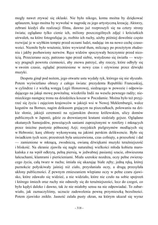 mogły nawet zrywać się oklaski. Nie było nikogo, komu można by dziękować
aplauzem, kogo można by wywołać w nagrodę za jego artystyczną kreację. Aktorzy,
zebrani kiedyś dla realizacji filmu, dawno już rozproszyli się na cztery strony
świata; oglądano tylko cienie ich, miliony poszczególnych zdjęć i króciutkich
utrwaleń, na które fotografując je, rozbito ich ruchy, ażeby później dowolnie często
rozwijać je w szybkim tempie przed oczami ludzi, nadając im na nowo cechę czaso-
wości. Niemiłe było wrażenie, które wywierał tłum, milczący po przeżytym złudze-
niu i jakby pozbawiony nerwów. Ręce widzów spoczywały bezczynnie przed nico-
ścią. Przecierano oczy, patrzono tępo przed siebie, wstydzono się światła — wszy-
scy pragnęli powrotu ciemności, aby znowu patrzyć, aby rzeczy, które odbyły się
w swoim czasie, oglądać przeniesione w nowy czas i ożywione przez dźwięki
muzyki.
Despota ginął pod nożem, jego otwarte usta wydały ryk, którego się nie słyszało.
Potem wyświetlano obrazy z całego świata: prezydenta Republiki Francuskiej,
w cylindrze i z wielką wstęgą Legii Honorowej, siedzącego w powozie i odpowia-
dającego na jakąś mowę powitalną; wicekróla Indii na weselu pewnego radży; nie-
mieckiego następcę tronu na dziedzińcu koszar w Poczdamie. Można było też przyj-
rzeć się życiu i zajęciom krajowców w jakiejś wsi w Nowej Meklemburgii, walce
kogutów na Borneo, nagim dzikusom grającym na piszczałkach, polowaniu na dzi-
kie słonie, jakiejś ceremonii na syjamskim dworze królewskim, ulicy domów
publicznych w Japonii, gdzie za drewnianymi kratami siedziały gejsze. Oglądano
okutanych Samojedów, powożących saniami zaprzężonymi w renifery i mknących
przez śnieżne pustynie północnej Azji; rosyjskich pielgrzymów modlących się
w Hebronie; karę chłosty wykonywaną na jakimś perskim delikwencie. Było się
świadkiem tych scen; przestrzeń była unicestwiona, czas cofnięty, a przeszłość i dal
— zamienione w mknącą, zwodniczą, owianą dźwiękami muzyki teraźniejszość
i bliskość. Na ekranie zjawiła się nagle naturalnej wielkości młoda kobieta maro-
kańska z na wpół odkrytą, pełną piersią, w jedwabnej pasiastej szacie, obwieszona
łańcuchami, klamrami i pierścieniami. Miała szerokie nozdrza, oczy pełne zwierzę-
cego życia, całą twarz w ruchu; śmiała się ukazując białe zęby; jedną ręką, której
paznokcie połyskiwały jaśniej niż ciało, przysłaniała oczy, a drugą przesyłała
ukłony publiczności. Z pewnym zmieszaniem wlepiano oczy w pełne czaru zjawi-
sko, które zdawało się widzieć, a nie widziało, które nie czuło na sobie spojrzeń
i którego śmiech oraz ruchy nie odnosiły się do teraźniejszości, lecz do czegoś, co
było kędyś daleko i dawno, tak że nie miałoby sensu na nie odpowiadać. To zabar-
wiało, jak zaznaczyliśmy, uczucie zadowolenia pewną przymieszką bezsilności.
Potem zjawisko znikło. Jasność zalała pusty ekran, na którym ukazał się wyraz
- 318 -
 