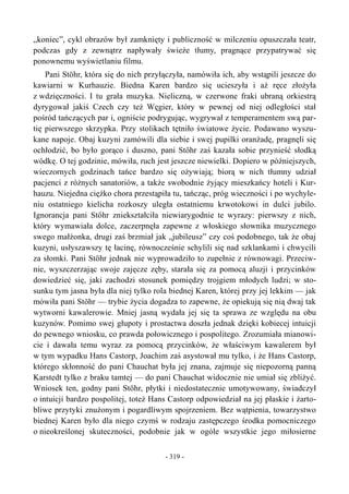 „koniec”, cykl obrazów był zamknięty i publiczność w milczeniu opuszczała teatr,
podczas gdy z zewnątrz napływały świeże tłumy, pragnące przypatrywać się
ponownemu wyświetlaniu filmu.
Pani Stöhr, która się do nich przyłączyła, namówiła ich, aby wstąpili jeszcze do
kawiarni w Kurhauzie. Biedna Karen bardzo się ucieszyła i aż ręce złożyła
z wdzięczności. I tu grała muzyka. Nieliczną, w czerwone fraki ubraną orkiestrą
dyrygował jakiś Czech czy też Węgier, który w pewnej od niej odległości stał
pośród tańczących par i, ogniście podrygując, wygrywał z temperamentem swą par-
tię pierwszego skrzypka. Przy stolikach tętniło światowe życie. Podawano wyszu-
kane napoje. Obaj kuzyni zamówili dla siebie i swej pupilki oranżadę, pragnęli się
ochłodzić, bo było gorąco i duszno, pani Stöhr zaś kazała sobie przynieść słodką
wódkę. O tej godzinie, mówiła, ruch jest jeszcze niewielki. Dopiero w późniejszych,
wieczornych godzinach tańce bardzo się ożywiają; biorą w nich tłumny udział
pacjenci z różnych sanatoriów, a także swobodnie żyjący mieszkańcy hoteli i Kur-
hauzu. Niejedna ciężko chora przestąpiła tu, tańcząc, próg wieczności i po wychyle-
niu ostatniego kielicha rozkoszy uległa ostatniemu krwotokowi in dulci jubilo.
Ignorancja pani Stöhr zniekształciła niewiarygodnie te wyrazy: pierwszy z nich,
który wymawiała dolce, zaczerpnęła zapewne z włoskiego słownika muzycznego
swego małżonka, drugi zaś brzmiał jak „jubileusz” czy coś podobnego, tak że obaj
kuzyni, usłyszawszy tę łacinę, równocześnie schylili się nad szklankami i chwycili
za słomki. Pani Stöhr jednak nie wyprowadziło to zupełnie z równowagi. Przeciw-
nie, wyszczerzając swoje zajęcze zęby, starała się za pomocą aluzji i przycinków
dowiedzieć się, jaki zachodzi stosunek pomiędzy trojgiem młodych ludzi; w sto-
sunku tym jasna była dla niej tylko rola biednej Karen, której przy jej lekkim — jak
mówiła pani Stöhr — trybie życia dogadza to zapewne, że opiekują się nią dwaj tak
wytworni kawalerowie. Mniej jasną wydała jej się ta sprawa ze względu na obu
kuzynów. Pomimo swej głupoty i prostactwa doszła jednak dzięki kobiecej intuicji
do pewnego wniosku, co prawda połowicznego i pospolitego. Zrozumiała mianowi-
cie i dawała temu wyraz za pomocą przycinków, że właściwym kawalerem był
w tym wypadku Hans Castorp, Joachim zaś asystował mu tylko, i że Hans Castorp,
którego skłonność do pani Chauchat była jej znana, zajmuje się niepozorną panną
Karstedt tylko z braku tamtej — do pani Chauchat widocznie nie umiał się zbliżyć.
Wniosek ten, godny pani Stöhr, płytki i niedostatecznie umotywowany, świadczył
o intuicji bardzo pospolitej, toteż Hans Castorp odpowiedział na jej płaskie i żarto-
bliwe przytyki znużonym i pogardliwym spojrzeniem. Bez wątpienia, towarzystwo
biednej Karen było dla niego czymś w rodzaju zastępczego środka pomocniczego
o nieokreślonej skuteczności, podobnie jak w ogóle wszystkie jego miłosierne
- 319 -
 