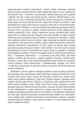 nagromadzonych towarów kolonialnych, widział wzdłuż portowego wybrzeża
olbrzymie parowe dźwigi obrotowe, które naśladowały spokój, rozum i potężną siłę
tresowanych słoni, z brzuchów nieruchomych okrętów przenosząc do wagonów
i składów całe tony worów, pak, skrzyń, beczek, i balonów. Widział kupców, ubra-
nych, jak i on sam, w żółte płaszcze gumowe, tłumnie śpieszących w południe na
giełdę, gdzie, jak słyszał, gra bywała ostra i gdzie łatwo mogło się zdarzyć, że ktoś
jął pośpiesznie rozsyłać zaproszenia na uroczysty obiad, aby w ten sposób przedłu-
żyć swój kredyt. Widział (i w tę stronę zwróciło się później jego specjalne zaintere-
sowanie) ruch i wir pracy w dokach, widział mamutowe cielska zadokowanych
okrętów, przybyłych z Azji i Afryki; wypiętrzone wysoko, ukazujące spód i śruby,
spoczywały na grubych jak pień drągach, potwornie bezradne na lądzie, pokryte
karłowatą armią szorujących, bijących młotami i tynkujących robotników, widział,
jak na pokrytej dachem stoczni zza dymu i mgły wynurzają się szkielety powstają-
cych okrętów i jak inżynierowie, zbrojni w plany i tablice do pomiarów zanurzenia,
udzielają wskazówek rzemieślnikom. To były widoki, do których Hans Castorp
przywykł od najwcześniejszej młodości i które budziły w nim miłe uczucie własnej
przynależności; uczucie to dochodziło do szczytu, kiedy na przykład w niedzielę
przed południem siedział z Jamesem Tienapplem albo ze swym kuzynem Ziemsse-
nem — Joachimem Ziemssenem — w restauracji nad rzeką Alster, jadł ciepłe
grzanki z wędliną, pił stare porto i, rozparty wygodnie w krześle, z lubością pusz-
czał dym z cygara. Bo w tym właśnie był najbardziej sobą, że lubił żyć wygodnie,
a nawet pomimo swego anemicznego i wydelikaconego wyglądu, był mocno
i z całej duszy przywiązany do prostych rozkoszy życiowych, jak łakome niemowlę
do piersi matczynej.
Swobodnie i nie bez godności dźwigał na barkach ciężar wysokiej cywilizacji,
którą panująca klasa uprawiającej handel demokracji miejskiej przekazywała swym
dzieciom. Był zawsze czysto wymyty jak niemowlę i ubierał się u krawca, który
zdobył sobie zaufanie młodzieży z jego sfery. Niezbyt bogatym, starannie pozna-
czonym zapasem jego bielizny, ukrytym w angielskiej szafie, opiekowała się tro-
skliwie panna Schalleen; nawet wtedy, kiedy Hans Castorp wyjechał na studia,
przysyłał regularnie bieliznę do domu do prania i reperacji (bo jego maksymą było,
że poza Hamburgiem w całym państwie nie umieją prasować), a zmarszczka na
mankiecie eleganckiej kolorowej koszuli wywołałaby w nim głębokie niezadowole-
nie. Ręce jego, chociaż nie specjalnie arystokratycznego kształtu, lecz wypielęgno-
wane i gładkie, były ozdobione łańcuszkowym pierścionkiem z platyny i sygnetem
odziedziczonym po dziadku, a zęby, trochę za miękkie i w wielu miejscach uszko-
dzone, uzupełnione złotem.
- 32 -
 