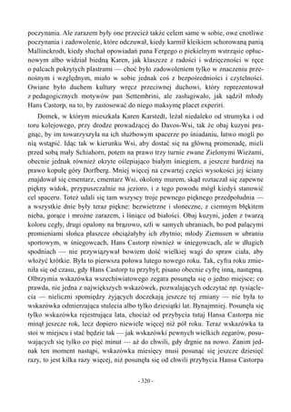 poczynania. Ale zarazem były one przecież także celem same w sobie, owe cnotliwe
poczynania i zadowolenie, które odczuwał, kiedy karmił kleikiem schorowaną panią
Mallinckrodt, kiedy słuchał opowiadań pana Fergego o piekielnym wstrząsie opłuc-
nowym albo widział biedną Karen, jak klaszcze z radości i wdzięczności w ręce
o palcach pokrytych plastrami — choć było zadowoleniem tylko w znaczeniu prze-
nośnym i względnym, miało w sobie jednak coś z bezpośredniości i czytelności.
Owiane było duchem kultury wręcz przeciwnej duchowi, który reprezentował
z pedagogicznych motywów pan Settembrini, ale zasługiwało, jak sądził młody
Hans Castorp, na to, by zastosować do niego maksymę placet experiri.
Domek, w którym mieszkała Karen Karstedt, leżał niedaleko od strumyka i od
toru kolejowego, przy drodze prowadzącej do Davos-Wsi, tak że obaj kuzyni pra-
gnąc, by im towarzyszyła na ich służbowym spacerze po śniadaniu, łatwo mogli po
nią wstąpić. Idąc tak w kierunku Wsi, aby dostać się na główną promenadę, mieli
przed sobą mały Schiahorn, potem na prawo trzy turnie zwane Zielonymi Wieżami,
obecnie jednak również okryte oślepiająco białym śniegiem, a jeszcze bardziej na
prawo kopułę góry Dorfberg. Mniej więcej na czwartej części wysokości jej ściany
znajdował się cmentarz, cmentarz Wsi, okolony murem, skąd roztaczał się zapewne
piękny widok, przypuszczalnie na jezioro, i z tego powodu mógł kiedyś stanowić
cel spaceru. Toteż udali się tam wszyscy troje pewnego pięknego przedpołudnia —
a wszystkie dnie były teraz piękne: bezwietrzne i słoneczne, z ciemnym błękitem
nieba, gorące i mroźne zarazem, i lśniące od białości. Obaj kuzyni, jeden z twarzą
koloru cegły, drugi opalony na brązowo, szli w samych ubraniach, bo pod palącymi
promieniami słońca płaszcze obciążałyby ich zbytnio; młody Ziemssen w ubraniu
sportowym, w śniegowcach, Hans Castorp również w śniegowcach, ale w długich
spodniach — nie przywiązywał bowiem dość wielkiej wagi do spraw ciała, aby
włożyć krótkie. Była to pierwsza połowa lutego nowego roku. Tak, cyfra roku zmie-
niła się od czasu, gdy Hans Castorp tu przybył; pisano obecnie cyfrę inną, następną.
Olbrzymia wskazówka wszechświatowego zegara posunęła się o jedno miejsce; co
prawda, nie jedna z największych wskazówek, pozwalających odczytać np. tysiącle-
cia — nieliczni spomiędzy żyjących doczekają jeszcze tej zmiany — nie była to
wskazówka odmierzająca stulecia albo tylko dziesiątki lat. Bynajmniej. Posunęła się
tylko wskazówka rejestrująca lata, chociaż od przybycia tutaj Hansa Castorpa nie
minął jeszcze rok, lecz dopiero niewiele więcej niż pół roku. Teraz wskazówka ta
stoi w miejscu i stać będzie tak — jak wskazówki pewnych wielkich zegarów, posu-
wających się tylko co pięć minut — aż do chwili, gdy drgnie na nowo. Zanim jed-
nak ten moment nastąpi, wskazówka miesięcy musi posunąć się jeszcze dziesięć
razy, to jest kilka razy więcej, niż posunęła się od chwili przybycia Hansa Castorpa
- 320 -
 