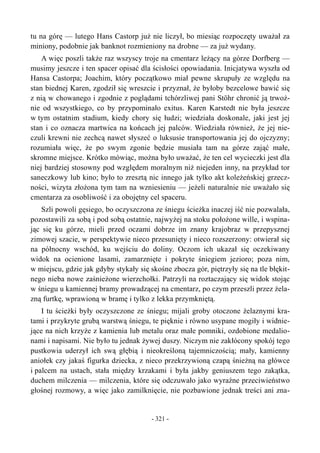tu na górę — lutego Hans Castorp już nie liczył, bo miesiąc rozpoczęty uważał za
miniony, podobnie jak banknot rozmieniony na drobne — za już wydany.
A więc poszli także raz wszyscy troje na cmentarz leżący na górze Dorfberg —
musimy jeszcze i ten spacer opisać dla ścisłości opowiadania. Inicjatywa wyszła od
Hansa Castorpa; Joachim, który początkowo miał pewne skrupuły ze względu na
stan biednej Karen, zgodził się wreszcie i przyznał, że byłoby bezcelowe bawić się
z nią w chowanego i zgodnie z poglądami tchórzliwej pani Stöhr chronić ją trwoż-
nie od wszystkiego, co by przypominało exitus. Karen Karstedt nie była jeszcze
w tym ostatnim stadium, kiedy chory się łudzi; wiedziała doskonale, jaki jest jej
stan i co oznacza martwica na końcach jej palców. Wiedziała również, że jej nie-
czuli krewni nie zechcą nawet słyszeć o luksusie transportowania jej do ojczyzny;
rozumiała więc, że po swym zgonie będzie musiała tam na górze zająć małe,
skromne miejsce. Krótko mówiąc, można było uważać, że ten cel wycieczki jest dla
niej bardziej stosowny pod względem moralnym niż niejeden inny, na przykład tor
saneczkowy lub kino; było to zresztą nic innego jak tylko akt koleżeńskiej grzecz-
ności, wizyta złożona tym tam na wzniesieniu — jeżeli naturalnie nie uważało się
cmentarza za osobliwość i za obojętny cel spaceru.
Szli powoli gęsiego, bo oczyszczona ze śniegu ścieżka inaczej iść nie pozwalała,
pozostawili za sobą i pod sobą ostatnie, najwyżej na stoku położone wille, i wspina-
jąc się ku górze, mieli przed oczami dobrze im znany krajobraz w przepysznej
zimowej szacie, w perspektywie nieco przesunięty i nieco rozszerzony: otwierał się
na północny wschód, ku wejściu do doliny. Oczom ich ukazał się oczekiwany
widok na ocienione lasami, zamarznięte i pokryte śniegiem jezioro; poza nim,
w miejscu, gdzie jak gdyby stykały się skośne zbocza gór, piętrzyły się na tle błękit-
nego nieba nowe zaśnieżone wierzchołki. Patrzyli na roztaczający się widok stojąc
w śniegu u kamiennej bramy prowadzącej na cmentarz, po czym przeszli przez żela-
zną furtkę, wprawioną w bramę i tylko z lekka przymkniętą.
I tu ścieżki były oczyszczone ze śniegu; mijali groby otoczone żelaznymi kra-
tami i przykryte grubą warstwą śniegu, te pięknie i równo usypane mogiły i widnie-
jące na nich krzyże z kamienia lub metalu oraz małe pomniki, ozdobione medalio-
nami i napisami. Nie było tu jednak żywej duszy. Niczym nie zakłócony spokój tego
pustkowia uderzył ich swą głębią i nieokreśloną tajemniczością; mały, kamienny
aniołek czy jakaś figurka dziecka, z nieco przekrzywioną czapą śnieżną na główce
i palcem na ustach, stała między krzakami i była jakby geniuszem tego zakątka,
duchem milczenia — milczenia, które się odczuwało jako wyraźne przeciwieństwo
głośnej rozmowy, a więc jako zamilknięcie, nie pozbawione jednak treści ani zna-
- 321 -
 