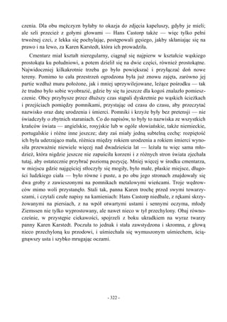 czenia. Dla obu mężczyzn byłaby to okazja do zdjęcia kapeluszy, gdyby je mieli;
ale szli przecież z gołymi głowami — Hans Castorp także — więc tylko pełni
trwożnej czci, z lekka się pochylając, postępowali gęsiego, jakby skłaniając się na
prawo i na lewo, za Karen Karstedt, która ich prowadziła.
Cmentarz miał kształt nieregularny, ciągnął się najpierw w kształcie wąskiego
prostokąta ku południowi, a potem dzielił się na dwie części, również prostokątne.
Najwidoczniej kilkakrotnie trzeba go było powiększać i przyłączać doń nowe
tereny. Pomimo to cała przestrzeń ogrodzona była już znowu zajęta, zarówno jej
partie wzdłuż muru położone, jak i mniej uprzywilejowane, leżące pośrodku — tak
że trudno było sobie wyobrazić, gdzie by się tu jeszcze dla kogoś znalazło pomiesz-
czenie. Obcy przybysze przez dłuższy czas stąpali dyskretnie po wąskich ścieżkach
i przejściach pomiędzy pomnikami, przystając od czasu do czasu, aby przeczytać
nazwisko oraz datę urodzenia i śmierci. Pomniki i krzyże były bez pretensji — nie
świadczyły o zbytnich staraniach. Co do napisów, to były to nazwiska ze wszystkich
krańców świata — angielskie, rosyjskie lub w ogóle słowiańskie, także niemieckie,
portugalskie i różne inne jeszcze; daty zaś miały jedną subtelną cechę: rozpiętość
ich była uderzająco mała, różnica między rokiem urodzenia a rokiem śmierci wyno-
siła przeważnie niewiele więcej nad dwadzieścia lat — leżała tu więc sama mło-
dzież, która nigdzie jeszcze nie zapuściła korzeni i z różnych stron świata zjechała
tutaj, aby ostatecznie przybrać poziomą pozycję. Mniej więcej w środku cmentarza,
w miejscu gdzie najgęściej stłoczyły się mogiły, było małe, płaskie miejsce, długo-
ści ludzkiego ciała — było równe i puste, a po obu jego stronach znajdowały się
dwa groby z zawieszonymi na pomnikach metalowymi wieńcami. Troje wędrow-
ców mimo woli przystanęło. Stali tak, panna Karen trochę przed swymi towarzy-
szami, i czytali czułe napisy na kamieniach: Hans Castorp niedbale, z rękami skrzy-
żowanymi na piersiach, z na wpół otwartymi ustami i sennymi oczyma, młody
Ziemssen nie tylko wyprostowany, ale nawet nieco w tył przechylony. Obaj równo-
cześnie, w przystępie ciekawości, spojrzeli z boku ukradkiem na wyraz twarzy
panny Karen Karstedt. Poczuła to jednak i stała zawstydzona i skromna, z głową
nieco przechyloną ku przodowi, i uśmiechała się wymuszonym uśmiechem, ścią-
gnąwszy usta i szybko mrugając oczami.
- 322 -
 