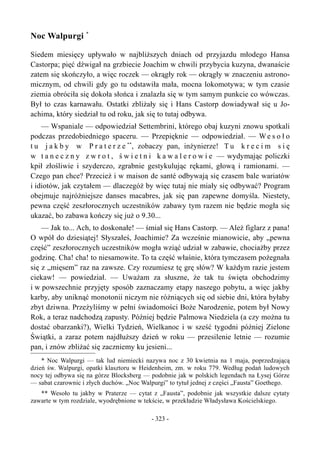 Noc Walpurgi *
Siedem miesięcy upływało w najbliższych dniach od przyjazdu młodego Hansa
Castorpa; pięć dźwigał na grzbiecie Joachim w chwili przybycia kuzyna, dwanaście
zatem się skończyło, a więc roczek — okrągły rok — okrągły w znaczeniu astrono-
micznym, od chwili gdy go tu odstawiła mała, mocna lokomotywa; w tym czasie
ziemia obróciła się dokoła słońca i znalazła się w tym samym punkcie co wówczas.
Był to czas karnawału. Ostatki zbliżały się i Hans Castorp dowiadywał się u Jo-
achima, który siedział tu od roku, jak się to tutaj odbywa.
— Wspaniale — odpowiedział Settembrini, którego obaj kuzyni znowu spotkali
podczas przedobiedniego spaceru. — Przepięknie — odpowiedział. — We s o ł o
t u j a k b y w P r a t e r z e **
, zobaczy pan, inżynierze! T u k r e c i m s i ę
w t a n e c z n y z w r o t , ś w i e t n i k a w a l e r o w i e — wydymając policzki
kpił złośliwie i szyderczo, zgrabnie gestykulując rękami, głową i ramionami. —
Czego pan chce? Przecież i w maison de santé odbywają się czasem bale wariatów
i idiotów, jak czytałem — dlaczegóż by więc tutaj nie miały się odbywać? Program
obejmuje najróżniejsze danses macabres, jak się pan zapewne domyśla. Niestety,
pewna część zeszłorocznych uczestników zabawy tym razem nie będzie mogła się
ukazać, bo zabawa kończy się już o 9.30...
— Jak to... Ach, to doskonałe! — śmiał się Hans Castorp. — Ależ figlarz z pana!
O wpół do dziesiątej! Słyszałeś, Joachimie? Za wcześnie mianowicie, aby „pewna
część” zeszłorocznych uczestników mogła wziąć udział w zabawie, chociażby przez
godzinę. Cha! cha! to niesamowite. To ta część właśnie, która tymczasem pożegnała
się z „mięsem” raz na zawsze. Czy rozumiesz tę grę słów? W każdym razie jestem
ciekaw! — powiedział. — Uważam za słuszne, że tak tu święta obchodzimy
i w powszechnie przyjęty sposób zaznaczamy etapy naszego pobytu, a więc jakby
karby, aby uniknąć monotonii niczym nie różniących się od siebie dni, która byłaby
zbyt dziwna. Przeżyliśmy w pełni świadomości Boże Narodzenie, potem był Nowy
Rok, a teraz nadchodzą zapusty. Później będzie Palmowa Niedziela (a czy można tu
dostać obarzanki?), Wielki Tydzień, Wielkanoc i w sześć tygodni później Zielone
Świątki, a zaraz potem najdłuższy dzień w roku — przesilenie letnie — rozumie
pan, i znów zbliżać się zaczniemy ku jesieni...
* Noc Walpurgi — tak lud niemiecki nazywa noc z 30 kwietnia na 1 maja, poprzedzającą
dzień św. Walpurgi, opatki klasztoru w Heidenheim, zm. w roku 779. Według podań ludowych
nocy tej odbywa się na górze Blocksberg — podobnie jak w polskich legendach na Łysej Górze
— sabat czarownic i złych duchów. „Noc Walpurgi” to tytuł jednej z części „Fausta” Goethego.
** Wesoło tu jakby w Praterze — cytat z „Fausta”, podobnie jak wszystkie dalsze cytaty
zawarte w tym rozdziale, wyodrębnione w tekście, w przekładzie Władysława Kościelskiego.
- 323 -
 