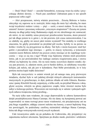 — Dość! Dość! Dość! — zawołał Settembrini, wznosząc twarz ku niebu i przy-
ciskając dłońmi skronie. — Niech pan zamilknie! Zabraniam panu w ten sposób
popuszczać sobie cugli!
— Ależ przepraszam, mówię właśnie przeciwnie... Zresztą Behrens w końcu
zdecyduje się zapewne na te zastrzyki, które mają dla mnie być odtrutką, bo mam
wciąż trzydzieści siedem i cztery — pięć — sześć, a nawet siedem. To nie chce się
zmienić! Jestem i pozostanę widocznie „wiecznym strapieniem”! Zresztą nie jestem
skazany na długi pobyt tutaj; Radamantys nigdy mi nic określonego nie zamruczał,
ale mówi, że nie miałoby sensu przerywać przedwcześnie leczenia, skoro przecież
już tak długo jestem tu w górze i, że tak powiem, tyle czasu zainwestowałem. I na
co zdałoby się, gdyby mi nawet jakiś termin wymienił? Nie miałoby to wielkiego
znaczenia, bo gdyby powiedział na przykład pół roczku, byłoby to na pewno za
krótko i trzeba by się przygotować na dłużej. Tak było z moim kuzynem: miał być
gotów z początkiem tego miesiąca — gotów, to znaczy wyleczony, a tymczasem
ostatnim razem Behrens dołożył mu jeszcze cztery miesiące aż do zupełnego wyle-
czenia — więc co się ma z tego? Wtedy więc będziemy właśnie mieli przesilenie
letnie, jak to już powiedziałem bez żadnego zamiaru rozgniewania pana, i znowu
zbliżać się będziemy ku zimie. Ale na razie mamy oczywiście dopiero ostatki; sły-
szy pan przecież, iż, zdaniem moim, jest to bardzo dobrze, że odrabiamy wszystko
kolejno, jak należy, tak jak jest w kalendarzu. Pani Stöhr powiedziała, że w loży
portiera można kupić trąbki dziecinne?
Było tak rzeczywiście: w ostatni wtorek już od samego rana, przy pierwszym
śniadaniu, słychać było w sali jadalnej dźwięki różnych zabawnych instrumentów
muzycznych, to grzechoczące, to dęte; podczas obiadu od stołu Gänsera, Rasmus-
sena i panny Kleefeld fruwały serpentyny, a kilka osób, na przykład Marusia z okrą-
głymi oczyma, włożyło na głowę papierowe czapki, które również można było
nabyć u kulawego portiera. Wieczorem zaś rozwinęła się w salonie i pokojach ogól-
nych zabawa świąteczna, której przebieg...
Na razie tylko nam wiadomo, do czego doprowadziła ta zabawa karnawałowa
dzięki przedsiębiorczości Hansa Castorpa. Ale nie damy się bynajmniej porwać ani
wyprowadzić ze stanu rozwagi przez nasze wiadomości, nie przyśpieszymy ani na
jotę biegu wypadków, oddając czasowi należne mu honory, a nawet będziemy bieg
ten powściągali, bo podzielamy cnotliwą nieśmiałość młodego Hansa Castorpa,
która tak długo wstrzymywała rozwój owych wydarzeń.
Całe towarzystwo udało się po południu do Uzdrowiska, aby przypatrzyć się
zapustnemu ruchowi ulicznemu. Spotykano po drodze maski, pierrotów i arlekinów
- 324 -
 