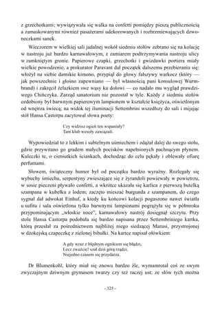 z grzechotkami; wywiązywała się walka na confetti pomiędzy pieszą publicznością
a zamaskowanymi również pasażerami udekorowanych i rozbrzmiewających dzwo-
neczkami sanek.
Wieczorem w wielkiej sali jadalnej wokół siedmiu stołów zebrano się na kolację
w nastroju już bardzo karnawałowym, z zamiarem podtrzymywania nastroju ulicy
w zamkniętym gronie. Papierowe czapki, grzechotki i gwizdawki portiera miały
wielkie powodzenie, a prokurator Paravant dał początek dalszemu przebieraniu się:
włożył na siebie damskie kimono, przypiął do głowy fałszywy warkocz (który —
jak powszechnie i głośno zapewniano — był własnością pani konsulowej Wurm-
brand) i zakręcił żelazkiem swe wąsy ku dołowi — co nadało mu wygląd prawdzi-
wego Chińczyka. Zarząd sanatorium nie pozostał w tyle. Każdy z siedmiu stołów
ozdobiony był barwnym papierowym lampionem w kształcie księżyca, oświetlonym
od wnętrza świecą; na widok tej iluminacji Settembrini wszedłszy do sali i mijając
stół Hansa Castorpa zacytował słowa poety:
Czy widzisz ogień ten wspaniały?
Tam klub wesoły zawiązali.
Wypowiedział to z lekkim i subtelnym uśmiechem i zdążał dalej do swego stołu,
gdzie przywitano go gradem małych pocisków napełnionych pachnącym płynem.
Kuleczki te, o cieniutkich ściankach, dochodząc do celu pękały i oblewały ofiarę
perfumami.
Słowem, świąteczny humor był od początku bardzo wyraźny. Rozlegały się
wybuchy śmiechu, serpentyny zwieszające się z żyrandoli powiewały w powietrzu,
w sosie pieczeni pływało confetti, a wkrótce ukazała się karlica z pierwszą butelką
szampana w kubełku z lodem; zaczęto mieszać burgunda z szampanem, do czego
sygnał dał adwokat Einhuf, a kiedy ku końcowi kolacji pogaszono nawet światła
u sufitu i sala oświetlona tylko barwnymi lampionami pogrążyła się w półmroku
przypominającym „włoskie noce”, karnawałowy nastrój dosięgnął szczytu. Przy
stole Hansa Castorpa podobała się bardzo napisana przez Settembriniego kartka,
którą przesłał za pośrednictwem najbliżej niego siedzącej Marusi, przystrojonej
w dżokejską czapeczkę z zielonej bibułki. Na kartce napisał ołówkiem:
A gdy wraz z błędnym ognikiem się błądzi,
Lecz zważcie! szał dziś górą rządzi,
Niejedno czasem się przydarza.
Dr Blumenkohl, który miał się znowu bardzo źle, wymamrotał coś ze swym
zwyczajnym dziwnym grymasem twarzy czy też raczej ust; ze słów tych można
- 325 -
 