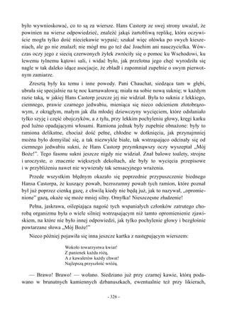 było wywnioskować, co to są za wiersze. Hans Castorp ze swej strony uważał, że
powinien na wiersz odpowiedzieć, znaleźć jakąś żartobliwą replikę, która oczywi-
ście mogła tylko dość nieciekawie wypaść; szukał więc ołówka po swych kiesze-
niach, ale go nie znalazł; nie mógł mu go też dać Joachim ani nauczycielka. Wów-
czas oczy jego z siecią czerwonych żyłek zwróciły się o pomoc ku Wschodowi, ku
lewemu tylnemu kątowi sali, i widać było, jak przelotna jego chęć wyrodziła się
nagle w tak daleko idące asocjacje, że zbladł i zapomniał zupełnie o swym pierwot-
nym zamiarze.
Zresztą były ku temu i inne powody. Pani Chauchat, siedząca tam w głębi,
ubrała się specjalnie na tę noc karnawałową; miała na sobie nową suknię; w każdym
razie taką, w jakiej Hans Castorp jeszcze jej nie widział. Była to suknia z lekkiego,
ciemnego, prawie czarnego jedwabiu, mieniąca się nieco odcieniem złotobrązo-
wym, z okrągłym, małym jak dla młodej dziewczyny wycięciem, które odsłaniało
tylko szyję i część obojczyków, a z tyłu, przy lekkim pochyleniu głowy, kręgi karku
pod luźno opadającymi włosami. Ramiona jednak były zupełnie obnażone: były to
ramiona delikatne, chociaż dość pełne, chłodne w dotknięciu, jak przynajmniej
można było domyślać się, a tak niezwykle białe, tak wstrząsająco odcinały się od
ciemnego jedwabiu sukni, że Hans Castorp przymknąwszy oczy wyszeptał „Mój
Boże!”. Tego fasonu sukni jeszcze nigdy nie widział. Znał balowe toalety, strojne
i uroczyste, o znacznie większych dekoltach, ale były to wycięcia przepisowe
i w przybliżeniu nawet nie wywierały tak sensacyjnego wrażenia.
Przede wszystkim błędnym okazało się poprzednie przypuszczenie biednego
Hansa Castorpa, że kuszący powab, bezrozumny powab tych ramion, które poznał
był już poprzez cienką gazę, z chwilą kiedy nie będą już, jak to nazywał, „opromie-
nione” gazą, okaże się może mniej silny. Omyłka! Nieszczęsne złudzenie!
Pełna, jaskrawa, oślepiająca nagość tych wspaniałych członków zatrutego cho-
robą organizmu była o wiele silniej wstrząsającym niż tamto opromienienie zjawi-
skiem, na które nie było innej odpowiedzi, jak tylko pochylenie głowy i bezgłośnie
powtarzane słowa „Mój Boże!”
Nieco później pojawiła się inna jeszcze kartka z następującym wierszem:
Wokoło towarzystwa kwiat!
Z panienek każda różą,
A z kawalerów każdy chwat!
Najlepszą przyszłość wróżą.
— Brawo! Brawo! — wołano. Siedziano już przy czarnej kawie, którą poda-
wano w brunatnych kamiennych dzbanuszkach, ewentualnie też przy likierach,
- 326 -
 