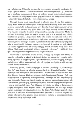 nie i plastycznie. Usłyszała to, nazwała go „włoskim kogutem”, krzyknęła, aby
swoje „sprośne kawałki” zachował dla siebie, mówiła mu przy tym „ty”, korzysta-
jąc ze swobody maskaradowej, która już podczas kolacji wszechwładnie zapano-
wała. Właśnie chciał jej odpowiedzieć, gdy przeszkodził mu nowy wybuch śmiechu
i hałas, który dochodził z hallu i zwrócił powszechną uwagę.
Na czele tłumu gości wychodzących z salonów pojawiły się dwie cudaczne
figury, które widocznie teraz dopiero ukończyły swoje kostiumy. Jedna z nich miała
na sobie czarny habit pielęgniarki, od góry do dołu obszyty poprzecznymi białymi
plisami: krótsze ułożone były gęsto jedna pod drugą, między dłuższymi odstępy
były rzadsze; wszystko to razem przypominało podziałkę termometru. Maska ta
trzymała wskazujący palec na swych bladych ustach, a w drugiej ręce tabelkę
z wykresem gorączki. Druga maska była cała ubrana na niebiesko: usta i brwi
pomalowane na niebiesko, twarz i nawet szyję miała również niebieską, a niebieską
wełnianą czapkę nasuniętą na ucho. Figura ta miała na sobie ubranie czy też pokro-
wiec z jednej sztuki lśniącego płótna — w kostkach ściągnięty był tasiemkami,
a w środku wypchany tak, że tworzył okrągły brzuch. Poznano panią Iltis i pana
Albina. Oboje mieli na piersiach tablice z napisami: „Niemowa” i „Niebieski Hen-
ryk”. Chwiejnym krokiem przesuwali się oboje dokoła sali.
Widowisko to wywołało huczne oklaski, rozległy się okrzyki. Pani Stöhr, ze
szczotką pod pachą, z rękami na kolanach, śmiała się ordynarnie i ponad wszelką
miarę, wpadając w rolę posługaczki. Tylko Settembrini pozostał obojętny. Usta jego
pod pięknym łukiem wąsa zacisnęły się, gdy spojrzał przelotnie na obie przyjęte
z takim entuzjazmem maski.
Pomiędzy gośćmi, którzy postępując w orszaku „Niemowy” i „Niebieskiego
Henryka” wyszli znowu z salonów, znajdowała się też Kławdia Chauchat. Przesu-
nęła się w swej nowej sukni obok stołu Hansa Castorpa i szła na ukos do stołu mło-
dego Gänsera i panny Kleefeld, w towarzystwie kędzierzawej Tamary i Bułygina,
swego sąsiada o zapadniętej klatce piersiowej, ubranego we frak. Przystanąwszy
przy stole, założyła ręce na plecy i śmiejąc się wąskimi szparami oczu rozmawiała
z ożywieniem, podczas gdy jej towarzysze poszli dalej za alegorycznymi upiorami
i wraz z nimi opuścili salę. Pani Chauchat przystroiła się także w karnawałową
czapkę; nie była to nawet kupiona czapka, ale sporządzona ze zwykłego białego
papieru złożonego w trójkąt, jak to się robi dla dzieci. Włożyła ją w poprzek i było
jej w tym prześlicznie. Ciemnobrązowa suknia jedwabna o złotawym połysku się-
gała jej tylko do kostek, spódnica miała fason nieco bufiasty. O ramionach nic tu już
nie powiemy. Były nagie aż po barki.
- 328 -
 