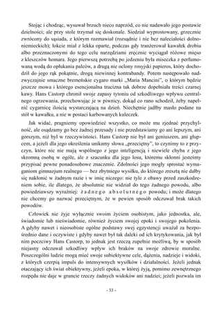 Stojąc i chodząc, wysuwał brzuch nieco naprzód, co nie nadawało jego postawie
dzielności; ale przy stole trzymał się doskonale. Siedział wyprostowany, grzecznie
zwrócony do sąsiada, z którym rozmawiał (rozsądnie i nie bez naleciałości dolno-
niemieckich); łokcie miał z lekka oparte, podczas gdy tranżerował kawałek drobiu
albo przeznaczonymi do tego celu narzędziami zręcznie wyciągał różowe mięso
z kleszczów homara. Jego pierwszą potrzebą po jedzeniu była miseczka z perfumo-
waną wodą do opłukania palców, a drugą nie oclony rosyjski papieros, który docho-
dził do jego rąk pokątnie, drogą niewinnej kontrabandy. Potem następowało nad-
zwyczajnie smaczne bremeńskie cygaro marki „Maria Mancini”, o którym będzie
jeszcze mowa i którego esencjonalna trucizna tak dobrze dopełniała treści czarnej
kawy. Hans Castorp chronił swoje zapasy tytoniu od szkodliwego wpływu central-
nego ogrzewania, przechowując je w piwnicy, dokąd co rano schodził, żeby napeł-
nić cygarnicę ilością wystarczającą na dzień. Niechętnie jadłby masło podane na
stół w kawałku, a nie w postaci karbowanych kuleczek.
Jak widać, pragniemy opowiedzieć wszystko, co może mu zjednać przychyl-
ność, ale osądzamy go bez żadnej przesady i nie przedstawiamy go ani lepszym, ani
gorszym, niż był w rzeczywistości. Hans Castorp nie był ani geniuszem, ani głup-
cem, a jeżeli dla jego określenia unikamy słowa „przeciętny”, to czynimy to z przy-
czyn, które nic nie mają wspólnego z jego inteligencją i niewiele chyba z jego
skromną osobą w ogóle, ale z szacunku dla jego losu, któremu skłonni jesteśmy
przypisać pewne ponadosobowe znaczenie. Zdolności jego mogły sprostać wyma-
ganiom gimnazjum realnego — bez zbytniego wysiłku, do którego zresztą nie dałby
się nakłonić w żadnym razie i w imię niczego: nie tyle z obawy przed zaszkodze-
niem sobie, ile dlatego, że absolutnie nie widział do tego żadnego powodu, albo
powiedziawszy wyraźniej: ż a d n e g o a b s o l u t n e g o powodu; i może dlatego
nie chcemy go nazwać przeciętnym, że w pewien sposób odczuwał brak takich
powodów.
Człowiek nie żyje wyłącznie swoim życiem osobistym, jako jednostka, ale,
świadomie lub nieświadomie, również życiem swojej epoki i swojego pokolenia.
A gdyby nawet i nieosobiste ogólne podstawy swej egzystencji uważał za bezpo-
średnio dane i oczywiste i gdyby nawet był tak daleki od ich krytykowania, jak był
nim poczciwy Hans Castorp, to jednak jest rzeczą zupełnie możliwą, by w sposób
niejasny odczuwał szkodliwy wpływ ich braków na swoje zdrowie moralne.
Poszczególni ludzie mogą mieć swoje subiektywne cele, dążenia, nadzieje i widoki,
z których czerpią impuls do intensywnych wysiłków i działalności. Jeżeli jednak
otaczający ich świat obiektywny, jeżeli epoka, w której żyją, pomimo zewnętrznego
rozpędu nie daje w gruncie rzeczy żadnych widoków ani nadziei; jeżeli pozwala im
- 33 -
 