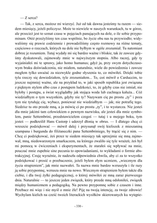 — Z serca?
— Tak, z serca, możesz mi wierzyć. Już od tak dawna jesteśmy tu razem — sie-
dem miesięcy, jeżeli policzysz. Może to niewiele w naszych warunkach, tu w górze,
ale przecież jest to szmat czasu w pojęciach panujących na dole, o ile sobie przypo-
minam. Otóż przeżyliśmy ten czas wspólnie, bo życie obu nas tu przywiodło; widy-
waliśmy się prawie codziennie i prowadziliśmy często rozmowy na różne tematy,
częściowo o rzeczach, których na dole nie byłbym w ogóle zrozumiał. Tu natomiast
dobrze je rozumiem. Tutaj wydały mi się bardzo ważne i bliskie, tak że zawsze gdy-
śmy dyskutowali, zajmowały mnie w najwyższym stopniu. Albo raczej, gdy ty
wyjaśniałeś mi te sprawy, jako homo humanus; gdyż ja, przy swym dotychczaso-
wym braku doświadczenia, nie miałem, naturalnie, wiele do powiedzenia i zawsze
mogłem tylko uważać za niezwykle godne słyszenia to, co mówiłeś. Dzięki tobie
tylu rzeczy się dowiedziałem, tyle zrozumiałem... To, coś mówił o Carduccim, to
jeszcze najmniej ważne, ale na przykład to, w jaki sposób republika jest związana
z pięknym stylem albo czas z postępem ludzkości, to, że gdyby czas nie istniał, nie
byłoby i postępu, a świat wyglądałby jak stojąca woda lub cuchnąca kałuża... Cóż
wiedziałbym o tym wszystkim, gdyby nie ty? Nazywam cię po prostu „ty” i poza
tym nie tytułuję cię, wybacz, ponieważ nie wiedziałbym — jak; nie potrafię tego.
Siedzisz tu oto przede mną, a ja mówię ci po prostu „ty”, i to wystarcza. Nie jesteś
dla mnie jakimś tam człowiekiem o pewnym nazwisku, ale jesteś dla mnie symbo-
lem, panie Settembrini, przedstawicielem czegoś — tutaj i u mojego boku, tym
jesteś — podkreślił Hans Castorp i uderzył dłonią w obrus. — I dlatego chcę ci
wreszcie podziękować — mówił dalej i przysunął swój kieliszek z mieszaniną
szampana i burgunda do filiżaneczki pana Settembriniego, by trącić się z nim. —
Chcę ci podziękować, żeś przez te siedem miesięcy tak uprzejmie się mną zajmo-
wał, mną, niedowarzonym smarkaczem, na którego zwaliło się tyle wrażeń; żeś był
mi pomocą w ćwiczeniach i eksperymentach, że starałeś się wpływać na mnie,
pouczać mnie zupełnie sine pecunia to opowiadaniami, to wykładami o formie abs-
trakcyjnej. Czuję wyraźnie, że nadeszła odpowiednia chwila, aby ci za to wszystko
podziękować i prosić o przebaczenie, jeżeli byłem złym uczniem, „wiecznym dla
życia strapieniem”, jak mnie nazwałeś. Ta nazwa mnie bardzo wzruszyła i ile razy
ją sobie przypomnę, wzrusza mnie na nowo. Wiecznym strapieniem byłem także dla
ciebie, i dla twej żyłki pedagogicznej, o której mówiłeś ze mną zaraz pierwszego
dnia. Naturalnie — to jeszcze jeden związek, który przede mną odsłoniłeś, związek
między humanizmem a pedagogiką. Na pewno przypomnę sobie z czasem i inne.
Przebacz mi więc i nie myśl o mnie źle! Piję na twoją intencję, za twoje zdrowie!
Wychylam kielich na cześć twoich literackich wysiłków skierowanych ku wytępie-
- 330 -
 