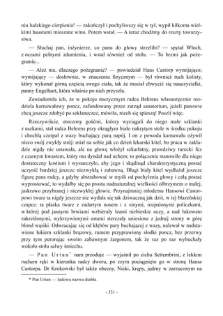 niu ludzkiego cierpienia! — zakończył i pochyliwszy się w tył, wypił kilkoma wiel-
kimi haustami mieszane wino. Potem wstał. — A teraz chodźmy do reszty towarzy-
stwa.
— Słuchaj pan, inżynierze, co panu do głowy strzeliło? — spytał Włoch,
z oczami pełnymi zdumienia, i wstał również od stołu. — To brzmi jak poże-
gnanie...
— Ależ nie, dlaczego pożegnanie? — powiedział Hans Castorp wymijająco;
wymijający — dosłownie, w znaczeniu fizycznym — był również ruch kolisty,
który wykonał górną częścią swego ciała, tak że musiał chwycić się nauczycielki,
panny Engelhart, która właśnie po nich przyszła.
Zawiadomiła ich, że w pokoju muzycznym radca Behrens własnoręcznie roz-
dziela karnawałowy poncz, zafundowany przez zarząd sanatorium, jeżeli panowie
chcą jeszcze zdobyć po szklaneczce, mówiła, niech się spieszą! Poszli więc.
Rzeczywiście, otoczony gośćmi, którzy wyciągali do niego małe szklanki
z uszkami, stał radca Behrens przy okrągłym biało nakrytym stole w środku pokoju
i chochlą czerpał z wazy buchający parą napój. I on z powodu karnawału ożywił
nieco swój zwykły strój: miał na sobie jak co dzień lekarski kitel, bo praca w zakła-
dzie nigdy nie ustawała, ale na głowę włożył szkarłatny, prawdziwy turecki fez
z czarnym kwastem, który mu dyndał nad uchem; to połączenie stanowiło dla niego
dostateczny kostium i wystarczyło, aby jego i skądinąd charakterystyczną postać
uczynić bardziej jeszcze niezwykłą i zabawną. Długi biały kitel wydłużał jeszcze
figurę pana radcy, a gdyby abstrahować w myśli od pochylenia głowy i całą postać
wyprostować, to wydałby się po prostu nadnaturalnej wielkości olbrzymem o małej,
jaskrawo przybranej i niezwykłej głowie. Przynajmniej młodemu Hansowi Castor-
powi twarz ta nigdy jeszcze nie wydała się tak dziwaczną jak dziś, w tej błazeńskiej
czapce: ta płaska twarz z zadartym nosem i z sinymi, rozpalonymi policzkami,
w której pod jasnymi brwiami wzbierały łzami niebieskie oczy, a nad łukowato
zakreślonymi, wykrzywionymi ustami sterczały uniesione z jednej strony w górę
blond wąsiki. Odwracając się od kłębów pary buchającej z wazy, nalewał w nadsta-
wione łukiem szklanki brązowy, rumem przyprawiony słodki poncz, bez przerwy
przy tym perorując swoim zabawnym żargonem, tak że raz po raz wybuchały
wokoło stołu salwy śmiechu.
— P a n U r i a n *
nam przoduje — wyjaśnił po cichu Settembrini, z lekkim
ruchem ręki w kierunku radcy dworu, po czym pociągnięto go w stronę Hansa
Castorpa. Dr Krokowski był także obecny. Niski, krępy, jędrny w zarzuconym na
* Pan Urian — ludowa nazwa diabła.
- 331 -
 