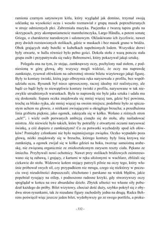 ramiona czarnym satynowym kitlu, który wyglądał jak domino, trzymał swoją
szklankę na wysokości oczu i wesoło rozmawiał z grupą masek poprzebieranych
w stroje odmiennych płci. Zabrzmiała muzyka. Pacjentka z twarzą tapira grała na
skrzypcach, przy akompaniamencie mannheimczyka, Largo Händla, a potem sonatę
Griega, o charakterze narodowym i salonowym. Oklaskiwano ich życzliwie, nawet
przy dwóch rozstawionych stolikach, gdzie w maskach i bez masek grano w bridża.
Obok grających stały butelki w kubełkach napełnionych lodem. Wszystkie drzwi
były otwarte, w hallu również było pełno gości. Dokoła stołu z wazą ponczu stała
grupa osób i przypatrywała się radcy Behrensowi, który pokazywał jakąś sztukę.
Polegała ona na tym, że stojąc, zamknąwszy oczy, pochylony nad stołem, z pod-
niesioną w górę głową, aby wszyscy mogli widzieć, że oczy ma naprawdę
zamknięte, rysował ołówkiem na odwrotnej stronie biletu wizytowego jakąś figurę.
Były to kontury świnki, którą jego olbrzymia ręka narysowała z profilu, bez współ-
udziału oczu. Rysunek był nieco uproszczony, raczej idealny niż realistyczny, ale
bądź co bądź były to niewątpliwie kontury świnki z profilu, narysowane w tak nie-
zwykle utrudnionych warunkach. Była to naprawdę nie byle jaka sztuka i udała mu
się doskonale. Szpara oczka znajdowała się mniej więcej tam, gdzie być powinna,
trochę za blisko ryjka, ale mniej więcej na swoim miejscu; podobnie było ze spicza-
stym uchem na głowie, z nóżkami zwisającymi u okrągłego brzucha; a przedłużona
linia grzbietu pięknie, jako ogonek, zakręcała się w kółko. Wołano z różnych stron
„ach!”, i wiele osób porwanych ambicją cisnęło się do stołu, aby naśladować
mistrza. Ale niewiele było takich, które by potrafiły z otwartymi oczami narysować
świnkę, a cóż dopiero z zamkniętymi! Co za potworki wychodziły spod ich ołów-
ków! Pomiędzy członkami nie było najmniejszego związku. Oczko wypadało poza
głową, nóżki znajdowały się w brzuchu, którego kontury były linią krzywą nie
zamkniętą, a ogonek zwijał się w kółko gdzieś na boku, tworząc samoistną arabe-
skę, nie związaną organicznie ze zniekształconym zarysem reszty ciała. Pękano ze
śmiechu. Przybywali nowi ochotnicy. Nawet przy stolikach bridżowych zaintereso-
wano się tą zabawą, i grający, z kartami w ręku ułożonymi w wachlarz, zbliżali się
ciekawie do stołu. Widzowie kołem stojący patrzyli pilnie na oczy tego, który wła-
śnie próbował swych sił, czy przypadkiem nie mruga, czego się niektórzy w poczu-
ciu swej nieudolności dopuszczali; chichotano i parskano na widok błędów, jakie
popełniał rysujący na oślep, i podnoszono radosne krzyki, gdy stworzywszy oczy
spoglądał w końcu na swe absurdalne dzieło. Zbytek ufności we własne siły pobu-
dzał każdego do próby. Bilet wizytowy, chociaż dość duży, szybko pokrył się z oby-
dwu stron rysunkami, tak że nieudane figury zachodziły jedna na drugą. Radca Beh-
rens poświęcił więc jeszcze jeden bilet, wydobywszy go ze swego portfelu, a proku-
- 332 -
 