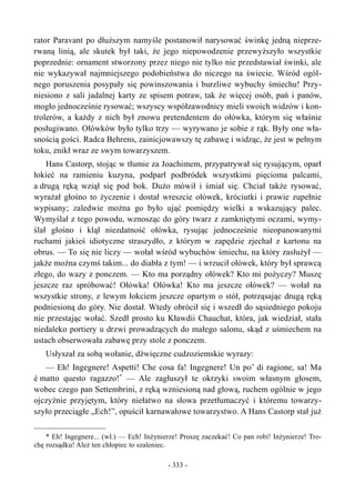 rator Paravant po dłuższym namyśle postanowił narysować świnkę jedną nieprze-
rwaną linią, ale skutek był taki, że jego niepowodzenie przewyższyło wszystkie
poprzednie: ornament stworzony przez niego nie tylko nie przedstawiał świnki, ale
nie wykazywał najmniejszego podobieństwa do niczego na świecie. Wśród ogól-
nego poruszenia posypały się powinszowania i burzliwe wybuchy śmiechu! Przy-
niesiono z sali jadalnej karty ze spisem potraw, tak że więcej osób, pań i panów,
mogło jednocześnie rysować; wszyscy współzawodnicy mieli swoich widzów i kon-
trolerów, a każdy z nich był znowu pretendentem do ołówka, którym się właśnie
posługiwano. Ołówków było tylko trzy — wyrywano je sobie z rąk. Były one wła-
snością gości. Radca Behrens, zainicjowawszy tę zabawę i widząc, że jest w pełnym
toku, znikł wraz ze swym towarzyszem.
Hans Castorp, stojąc w tłumie za Joachimem, przypatrywał się rysującym, oparł
łokieć na ramieniu kuzyna, podparł podbródek wszystkimi pięcioma palcami,
a drugą ręką wziął się pod bok. Dużo mówił i śmiał się. Chciał także rysować,
wyrażał głośno to życzenie i dostał wreszcie ołówek, króciutki i prawie zupełnie
wypisany; zaledwie można go było ująć pomiędzy wielki a wskazujący palec.
Wymyślał z tego powodu, wznosząc do góry twarz z zamkniętymi oczami, wymy-
ślał głośno i klął niezdatność ołówka, rysując jednocześnie nieopanowanymi
ruchami jakieś idiotyczne straszydło, z którym w zapędzie zjechał z kartonu na
obrus. — To się nie liczy — wołał wśród wybuchów śmiechu, na który zasłużył —
jakże można czymś takim... do diabła z tym! — i wrzucił ołówek, który był sprawcą
złego, do wazy z ponczem. — Kto ma porządny ołówek? Kto mi pożyczy? Muszę
jeszcze raz spróbować! Ołówka! Ołówka! Kto ma jeszcze ołówek? — wołał na
wszystkie strony, z lewym łokciem jeszcze opartym o stół, potrząsając drugą ręką
podniesioną do góry. Nie dostał. Wtedy obrócił się i wszedł do sąsiedniego pokoju
nie przestając wołać. Szedł prosto ku Kławdii Chauchat, która, jak wiedział, stała
niedaleko portiery u drzwi prowadzących do małego salonu, skąd z uśmiechem na
ustach obserwowała zabawę przy stole z ponczem.
Usłyszał za sobą wołanie, dźwięczne cudzoziemskie wyrazy:
— Eh! Ingegnere! Aspetti! Che cosa fa! Ingegnere! Un po’ di ragione, sa! Ma
è matto questo ragazzo!*
— Ale zagłuszył te okrzyki swoim własnym głosem,
wobec czego pan Settembrini, z ręką wzniesioną nad głową, ruchem ogólnie w jego
ojczyźnie przyjętym, który niełatwo na słowa przetłumaczyć i któremu towarzy-
szyło przeciągłe „Ech!”, opuścił karnawałowe towarzystwo. A Hans Castorp stał już
* Eh! Ingegnere... (wł.) — Ech! Inżynierze! Proszę zaczekać! Co pan robi! Inżynierze! Tro-
chę rozsądku! Ależ ten chłopiec to szaleniec.
- 333 -
 