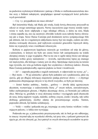 na podwórzu wyłożonym klinkierem i patrząc z bliska w niebieskoszarozielone sko-
śne oczy z fałdami nakątnymi, spoglądające sponad wystających kości policzko-
wych powiedział:
— Czy t y przypadkiem nie masz ołówka?
Był śmiertelnie blady; tak blady jak wtedy, kiedy krwią zbroczony przyszedł na
odczyt ze swego samotnego spaceru. Nerwy naczyniowe jego twarzy zostały wpra-
wione w ruch, krew odpłynęła z tego młodego oblicza, a skóra na nim, blada
i zimna zapadła się, nos się zaostrzył, obwódki wokoło oczu nabrały barwy ołowia-
nej jak u trupa. Serce Hansa Castorpa pod działaniem nerwu sympatycznego biło
jak młotem, tak że o regularnym oddychaniu mowy być nie mogło, ciałem zaś mło-
dzieńca wstrząsały dreszcze, pod wpływem czynności gruczołów łojowych skóry,
które się wyprężyły wraz z torebkami włosowymi.
Kobieta w papierowym kapeluszu mierzyła go wzrokiem od stóp do głowy,
z uśmiechem, w którym nie było ani cienia litości lub zaniepokojenia na widok
okropnej zmiany w jego wyglądzie. Płeć ta nie zna w ogóle takiej litości ani takiego
niepokoju wobec grozy namiętności — żywiołu, najwidoczniej lepiej jej znanego
niż mężczyźnie, dla którego z natury jest on obcy. Spotykając mężczyznę na terenie
tego żywiołu, nie wita go kobieta nigdy bez szyderstwa i złośliwej radości. Zresztą
Hans Castorp podziękowałby zapewne pięknie za litość i troskliwość.
— Ja? — zapytała pacjentka o nagich ramionach, w odpowiedzi na wyraz „ty”...
— Być może. — W jej uśmiechu i głosie było jednakże coś z podniecenia, jakie się
zjawia, gdy po długiej milczącej znajomości padają pierwsze słowa — z chytrego
podniecenia obejmującego skrycie w tej chwili wszystko, co było już dawniej.
— Jesteś bardzo ambitny... bardzo... gorliwy — drwiła dalej egzotycznym
akcentem, wymawiając z cudzoziemska literę „r” swym miłym, zawoalowanym,
lekko zachrypniętym głosem, i błędnie akcentując słowa, co brzmiało już całkiem
obco. Mówiąc to, grzebała w swej skórzanej torebce i wyciągnęła spod chusteczki
do nosa, którą najpierw wyjęła, maleńki, srebrny crayon, cienki i kruchy, taki sobie
drobiazg galanteryjny, niezbyt zdatny do poważniejszego użytku. Tamten,
poprzedni ołówek, był daleko solidniejszy.
— Voilà — rzekła i pokazała mu go, trzymając za ostry koniec wielkim i wska-
zującym palcem, i z lekka nim wywijając.
Podawała mu go, a jednocześnie przytrzymywała, tak że brał go nie odbierając,
to znaczy: trzymał rękę na wysokości ołówka, tuż przy nim, z palcami gotowymi do
ujęcia go, ale nie chwytał, go, lecz patrzył ze swych ołowianych oczodołów na prze-
- 334 -
 