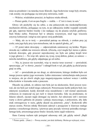 mian na przedmiot i na tatarską twarz Kławdii. Jego bezkrwiste wargi były otwarte,
i tak zostały; nie posługując się nimi przy mówieniu, rzekł:
— Widzisz, wiedziałem przecież, że będziesz miała ołówek.
— Prenez garde, il est un peu fragile — rzekła. — C’est à visser, tu sais.*
Głowy ich pochyliły się ku sobie, a ona pokazywała mu nieskomplikowany
mechanizm ołówka, polegający na tym, że po odkręceniu śrubki wypadał cieniutki
jak igła, zapewne bardzo twardy i nie nadający się do pisania sztyfcik grafitowy.
Stali blisko siebie. Ponieważ był w ubraniu wizytowym, miał tego wieczora
sztywny kołnierzyk i mógł na nim oprzeć swój podbródek.
— Mały, ale za to twój — powiedział patrząc na ołówek, z czołem przy jej
czole; usta jego były przy tym nieruchome, tak że opuścił głoskę „m”.
— O! jesteś także dowcipny — odpowiedziała zaśmiawszy się krótko. Wypro-
stowała się i oddała mu wreszcie ołówek. (Zresztą, czyż mogła być mowa o jakim-
kolwiek dowcipie, gdy przecież najwidoczniej nie było ani jednej kropli krwi
w jego głowie.) — No więc idź, spiesz się, rysuj, rysuj dobrze, pokaż, co umiesz —
mówiła żartobliwie, jak gdyby odpędzając go od siebie.
— Nie, ty jeszcze nie rysowałaś, więc ty musisz teraz rysować — powiedział,
opuszczając „m” w słowie „musisz” i odstąpił krok w tył, jak gdyby ją chciał pocią-
gnąć za sobą.
— Ja? — powiedziała po raz drugi, ze zdziwieniem, którego źródłem było coś
innego jeszcze oprócz jego wezwania. Lekko zmieszana i uśmiechnięta stała jeszcze
w miejscu, ale po chwili uległa jego magnetyzującemu ruchowi wstecz i zrobiła
kilka kroków w kierunku stołu z ponczem.
Okazało się jednak, że zabawa tam była już na ukończeniu. Ktoś jeszcze ryso-
wał, ale nie było już wokół niego ciekawych. Porozrzucane kartki pokryte były nie-
zdarnymi rysunkami; każdy dowiódł swej nieudolności i stół niemal opustoszał,
zwłaszcza że rozpoczął się już ruch w innym kierunku. Gdy się przekonano, że
lekarze odeszli, zaczęto nagle domagać się tańców. Już odsuwano stół i stawiano
warty u drzwi gabinetu do pisania i pokoju muzycznego, z poleceniem, aby dały
znak ostrzegawczy w razie, gdyby ukazał się ponownie „stary”, Krokowski albo
starsza siostra. Pewien młody Słowianin uderzył z przejęciem w klawisze małego
pianina z orzechowego drzewa, i pierwsze pary poczęły wirować pośrodku nieregu-
larnego koła, utworzonego przez fotele i krzesła, które zajęli widzowie.
Hans Castorp ruchem ręki pożegnał odsuwany stół, jak gdyby mówił „Bądź
* Prenez garde... (franc.) — Proszę uważać, jest dość delikatny. Można go wykręcać, wiesz.
- 335 -
 