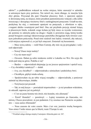 zdrów!”, a podbródkiem wskazał na wolne miejsca, które zauważył w saloniku
w ustronnym kącie przy portierze. Nie mówił nic, może dlatego, że muzyka była
zbyt głośna. Przysunął dla pani Chauchat pluszowy fotel, z oparciem ujętym
w drewnianą ramę, na miejsce, które przedtem pantomimicznie wskazał, a dla siebie
trzeszczący i skrzypiący trzcinowy fotel z zaokrąglonymi poręczami. Usiadł na nim,
pochylony ku niej, z ramionami opartymi na poręczach, z ołówkiem w ręku,
z nogami daleko wsuniętymi pod fotel. Ona zaś przybrała pozycję niemal leżącą
w pluszowym fotelu, wskutek czego kolana jej były nieco za wysoko wzniesione;
ale pomimo to założyła jedno na drugie i bujała w powietrzu nogą, której kostka
ponad brzegiem czarnego lakierowanego pantofelka obciągnięta była również czar-
nym jedwabiem pończochy. Przed nimi siedzieli inni ludzie; wstawali, aby tańczyć,
a ich miejsca zajmowali ci, co już byli zmęczeni. Zmieniali się bezustannie.
— Masz nową suknię — rzekł Hans Castorp, aby móc się jej przyglądać; i usły-
szał odpowiedź:
— Nową? Znasz moje toalety?
— Czy nie mam racji?
— Owszem. Dałam ją sobie niedawno zrobić u Lukačka we Wsi. On szyje dla
wielu pań tutaj na górze. Podoba ci się?
— Bardzo — odpowiedział obejmując ją raz jeszcze spojrzeniem i spuścił oczy.
— Czy chciałabyś zatańczyć? — dodał.
— A ty, czy chciałbyś? — odpowiedziała z uśmiechem i podniósłszy brwi.
— Chciałbym, gdybyś miała ochotę.
— Spodziewałam się po tobie więcej rozsądku — odpowiedziała, a ponieważ
zaśmiał się lekceważąco, dodała:
— Twój kuzyn już poszedł.
— Tak, to mój kuzyn — powiedział niepotrzebnie — ja też przedtem widziałem,
że odszedł; zapewne już się położył.
— C’est un jeune homme très étroit, très honnête, très allemand.*
— Étroit? Honnête? — powtórzył. — Lepiej rozumiem po francusku, niż
mówię. Chcesz powiedzieć, że jest pedantem. Czy uważasz nas Niemców za pedan-
tów — nous autres Allemands?
— Nous causons de votre cousin. Mais c’est vrai, jesteście trochę bourgeois.
Vous aimez l’ordre mieux que la liberté, toute l’Europe le sait.
* Przekład całego dialogu między Castorpem i Kławdią patrz str. 347.
- 336 -
 