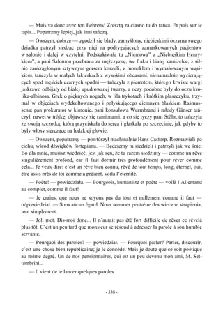 — Mais va donc avec ton Behrens! Zresztą za ciasno tu do tańca. Et puis sur le
tapis... Popatrzmy lepiej, jak inni tańczą.
— Owszem, dobrze — zgodził się blady, zamyślony, niebieskimi oczyma swego
dziadka patrzył siedząc przy niej na podrygujących zamaskowanych pacjentów
w salonie i dalej w czytelni. Podskakiwała tu „Niemowa” z „Niebieskim Henry-
kiem”, a pani Salomon przebrana za mężczyznę, we fraku i białej kamizelce, z sil-
nie zaokrąglonym sztywnym gorsem koszuli, z monoklem i wymalowanym wąsi-
kiem, tańczyła w małych lakierkach z wysokimi obcasami, nienaturalnie wyzierają-
cych spod męskich czarnych spodni — tańczyła z pierrotem, którego krwiste wargi
jaskrawo odbijały od białej upudrowanej twarzy, a oczy podobne były do oczu kró-
lika-albinosa. Grek o pięknych nogach, w lila trykotach i krótkim płaszczyku, trzy-
mał w objęciach wydekoltowanego i połyskującego ciemnym blaskiem Rasmus-
sena; pan prokurator w kimonie, pani konsulowa Wurmbrand i młody Gänser tań-
czyli nawet w trójkę, objąwszy się ramionami; a co się tyczy pani Stöhr, to tańczyła
ze swoją szczotką, którą przyciskała do serca i głaskała po szczecinie, jak gdyby to
były włosy sterczące na ludzkiej głowie.
— Owszem, popatrzmy — powtórzył machinalnie Hans Castorp. Rozmawiali po
cichu, wśród dźwięków fortepianu. — Będziemy tu siedzieli i patrzyli jak we śnie.
Bo dla mnie, musisz wiedzieć, jest jak sen, że tu razem siedzimy — comme un rêve
singulièrement profond, car il faut dormir très profondément pour rêver comme
cela... Je veux dire: c’est un rêve bien connu, rêvé de tout temps, long, éternel, oui,
être assis près de toi comme à présent, voilà l’éternité.
— Poète! — powiedziała. — Bourgeois, humaniste et poète — voilà l’Allemand
au complet, comme il faut!
— Je crains, que nous ne soyons pas du tout et nullement comme il faut —
odpowiedział. — Sous aucun égard. Nous sommes peut-être des wieczne strapienia,
tout simplement.
— Joli mot. Dis-moi donc... Il n’aurait pas été fort difficile de rêver ce rêvelà
plus tôt. C’est un peu tard que monsieur se résoud à adresser la parole à son humble
servante.
— Pourquoi des paroles? — powiedział. — Pourquoi parler? Parler, discourir,
c’est une chose bien républicaine; je le concède. Mais je doute que ce soit poétique
au même degré. Un de nos pensionnaires, qui est un peu devenu mon ami, M. Set-
tembrini...
— Il vient de te lancer quelques paroles.
- 338 -
 