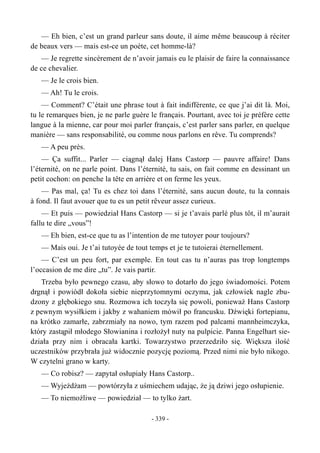 — Eh bien, c’est un grand parleur sans doute, il aime même beaucoup à réciter
de beaux vers — mais est-ce un poète, cet homme-là?
— Je regrette sincèrement de n’avoir jamais eu le plaisir de faire la connaissance
de ce chevalier.
— Je le crois bien.
— Ah! Tu le crois.
— Comment? C’était une phrase tout à fait indifférente, ce que j’ai dit là. Moi,
tu le remarques bien, je ne parle guère le français. Pourtant, avec toi je préfère cette
langue à la mienne, car pour moi parler français, c’est parler sans parler, en quelque
manière — sans responsabilité, ou comme nous parlons en rêve. Tu comprends?
— A peu près.
— Ça suffit... Parler — ciągnął dalej Hans Castorp — pauvre affaire! Dans
l’éternité, on ne parle point. Dans l’éternité, tu sais, on fait comme en dessinant un
petit cochon: on penche la tête en arrière et on ferme les yeux.
— Pas mal, ça! Tu es chez toi dans l’éternité, sans aucun doute, tu la connais
à fond. Il faut avouer que tu es un petit rêveur assez curieux.
— Et puis — powiedział Hans Castorp — si je t’avais parlé plus tôt, il m’aurait
fallu te dire „vous”!
— Eh bien, est-ce que tu as l’intention de me tutoyer pour toujours?
— Mais oui. Je t’ai tutoyée de tout temps et je te tutoierai éternellement.
— C’est un peu fort, par exemple. En tout cas tu n’auras pas trop longtemps
l’occasion de me dire „tu”. Je vais partir.
Trzeba było pewnego czasu, aby słowo to dotarło do jego świadomości. Potem
drgnął i powiódł dokoła siebie nieprzytomnymi oczyma, jak człowiek nagle zbu-
dzony z głębokiego snu. Rozmowa ich toczyła się powoli, ponieważ Hans Castorp
z pewnym wysiłkiem i jakby z wahaniem mówił po francusku. Dźwięki fortepianu,
na krótko zamarłe, zabrzmiały na nowo, tym razem pod palcami mannheimczyka,
który zastąpił młodego Słowianina i rozłożył nuty na pulpicie. Panna Engelhart sie-
działa przy nim i obracała kartki. Towarzystwo przerzedziło się. Większa ilość
uczestników przybrała już widocznie pozycję poziomą. Przed nimi nie było nikogo.
W czytelni grano w karty.
— Co robisz? — zapytał osłupiały Hans Castorp..
— Wyjeżdżam — powtórzyła z uśmiechem udając, że ją dziwi jego osłupienie.
— To niemożliwe — powiedział — to tylko żart.
- 339 -
 