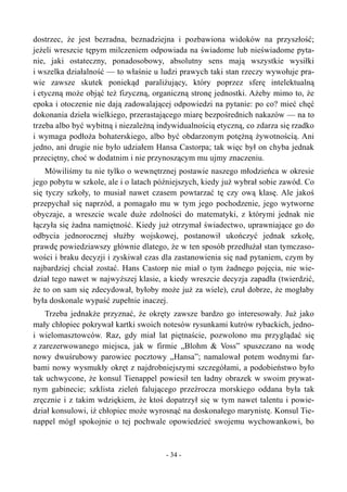 dostrzec, że jest bezradna, beznadziejna i pozbawiona widoków na przyszłość;
jeżeli wreszcie tępym milczeniem odpowiada na świadome lub nieświadome pyta-
nie, jaki ostateczny, ponadosobowy, absolutny sens mają wszystkie wysiłki
i wszelka działalność — to właśnie u ludzi prawych taki stan rzeczy wywołuje pra-
wie zawsze skutek poniekąd paraliżujący, który poprzez sferę intelektualną
i etyczną może objąć też fizyczną, organiczną stronę jednostki. Ażeby mimo to, że
epoka i otoczenie nie dają zadowalającej odpowiedzi na pytanie: po co? mieć chęć
dokonania dzieła wielkiego, przerastającego miarę bezpośrednich nakazów — na to
trzeba albo być wybitną i niezależną indywidualnością etyczną, co zdarza się rzadko
i wymaga podłoża bohaterskiego, albo być obdarzonym potężną żywotnością. Ani
jedno, ani drugie nie było udziałem Hansa Castorpa; tak więc był on chyba jednak
przeciętny, choć w dodatnim i nie przynoszącym mu ujmy znaczeniu.
Mówiliśmy tu nie tylko o wewnętrznej postawie naszego młodzieńca w okresie
jego pobytu w szkole, ale i o latach późniejszych, kiedy już wybrał sobie zawód. Co
się tyczy szkoły, to musiał nawet czasem powtarzać tę czy ową klasę. Ale jakoś
przepychał się naprzód, a pomagało mu w tym jego pochodzenie, jego wytworne
obyczaje, a wreszcie wcale duże zdolności do matematyki, z którymi jednak nie
łączyła się żadna namiętność. Kiedy już otrzymał świadectwo, uprawniające go do
odbycia jednorocznej służby wojskowej, postanowił ukończyć jednak szkołę,
prawdę powiedziawszy głównie dlatego, że w ten sposób przedłużał stan tymczaso-
wości i braku decyzji i zyskiwał czas dla zastanowienia się nad pytaniem, czym by
najbardziej chciał zostać. Hans Castorp nie miał o tym żadnego pojęcia, nie wie-
dział tego nawet w najwyższej klasie, a kiedy wreszcie decyzja zapadła (twierdzić,
że to on sam się zdecydował, byłoby może już za wiele), czuł dobrze, że mogłaby
była doskonale wypaść zupełnie inaczej.
Trzeba jednakże przyznać, że okręty zawsze bardzo go interesowały. Już jako
mały chłopiec pokrywał kartki swoich notesów rysunkami kutrów rybackich, jedno-
i wielomasztowców. Raz, gdy miał lat piętnaście, pozwolono mu przyglądać się
z zarezerwowanego miejsca, jak w firmie „Blohm & Voss” spuszczano na wodę
nowy dwuśrubowy parowiec pocztowy „Hansa”; namalował potem wodnymi far-
bami nowy wysmukły okręt z najdrobniejszymi szczegółami, a podobieństwo było
tak uchwycone, że konsul Tienappel powiesił ten ładny obrazek w swoim prywat-
nym gabinecie; szklista zieleń falującego przeźrocza morskiego oddana była tak
zręcznie i z takim wdziękiem, że ktoś dopatrzył się w tym nawet talentu i powie-
dział konsulowi, iż chłopiec może wyrosnąć na doskonałego marynistę. Konsul Tie-
nappel mógł spokojnie o tej pochwale opowiedzieć swojemu wychowankowi, bo
- 34 -
 