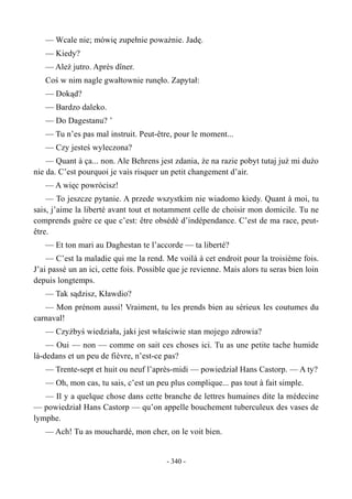 — Wcale nie; mówię zupełnie poważnie. Jadę.
— Kiedy?
— Ależ jutro. Après dîner.
Coś w nim nagle gwałtownie runęło. Zapytał:
— Dokąd?
— Bardzo daleko.
— Do Dagestanu? ’
— Tu n’es pas mal instruit. Peut-être, pour le moment...
— Czy jesteś wyleczona?
— Quant à ça... non. Ale Behrens jest zdania, że na razie pobyt tutaj już mi dużo
nie da. C’est pourquoi je vais risquer un petit changement d’air.
— A więc powrócisz!
— To jeszcze pytanie. A przede wszystkim nie wiadomo kiedy. Quant à moi, tu
sais, j’aime la liberté avant tout et notamment celle de choisir mon domicile. Tu ne
comprends guère ce que c’est: être obsédé d’indépendance. C’est de ma race, peut-
être.
— Et ton mari au Daghestan te l’accorde — ta liberté?
— C’est la maladie qui me la rend. Me voilà à cet endroit pour la troisième fois.
J’ai passé un an ici, cette fois. Possible que je revienne. Mais alors tu seras bien loin
depuis longtemps.
— Tak sądzisz, Kławdio?
— Mon prénom aussi! Vraiment, tu les prends bien au sérieux les coutumes du
carnaval!
— Czyżbyś wiedziała, jaki jest właściwie stan mojego zdrowia?
— Oui — non — comme on sait ces choses ici. Tu as une petite tache humide
là-dedans et un peu de fièvre, n’est-ce pas?
— Trente-sept et huit ou neuf l’après-midi — powiedział Hans Castorp. — A ty?
— Oh, mon cas, tu sais, c’est un peu plus complique... pas tout à fait simple.
— Il y a quelque chose dans cette branche de lettres humaines dite la médecine
— powiedział Hans Castorp — qu’on appelle bouchement tuberculeux des vases de
lymphe.
— Ach! Tu as mouchardé, mon cher, on le voit bien.
- 340 -
 