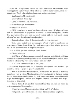 — Et toi... Przepraszam! Pozwól mi zadać sobie teraz po niemiecku jedno
ważne pytanie: kiedy wstałem wtedy od stołu i udałem się na badanie, sześć mie-
sięcy temu... Wtedy odwróciłaś się, by na mnie spojrzeć, pamiętasz?
— Quelle question! Il y a six mois!
— Czy wiedziałaś, dokąd idę?
— Certes, c’était tout à fait par hasard...
— Wiedziałaś o tym od Behrensa?
— Toujours ce Behrens!
— Oh! il a représenté ta peau d’une façon tellement exacte... D’ailleurs, c’est un
veuf aux joues ardentes et qui possède un service à café très remarquable... Je crois
bien qu’il connaît ton corps non seulement comme médecin, mais aussi comme
adepte d’une autre discipline de lettres humaines.
— Tu as décidément raison de dire que tu parles en rêve, mon ami.
— Soit... Laisse-moi rêver de nouveau après m’avoir réveillé si cruellement par
cette cloche d’alarme de ton départ. Sept mois sous tes yeux. Et à présent, où en réa-
lité j’ai fait ta connaissance, tu me parles de départ!
— Je te répetè, que nous aurions pu causer plus tôt,
— Czy chciałaś tego?
— Moi? Tu ne m’échapperas pas, mon petit. Il s’agit de tes intérêts, à toi. Est-ce
que tu étais trop timide pour t’approcher d’une femme à qui tu parles en rêve main-
tenant, ou est-ce qu’il y avait quelqu’un qui t’en a empêché?
— Je te l’ai dit. Je ne voulais pas te dire „vous”.
— Farceur. Réponds donc — ce monsieur beau-parleur, cet Italien-là, qui
a quitté la soirée — qu’est-ce qu’il t’a lancé tantôt?
— Je n’en ai entendu absolument rien. Je me soucie très peu de ce monsieur,
quand mes yeux te voient. Mais tu oublies... il n’aurait pas été ci facile du tout de
faire ta connaissance dans le monde. Il y avait encore mon cousin avec qui j’étais lié
et qui incline très peu à s’amuser ici: il ne pense à rien qu’à son retour dans les pla-
ines, pour se faire soldat.
— Pauvre diable. Il est, en effet, plus malade qu’il ne sait. Ton ami italien du
reste ne va pas trop bien non plus...
— Il le dit lui-même. Mais mon cousin... Est-ce vrai? Tu m’effraies.
— Fort possible qu’il aille mourir, s’il essaye d’être soldat dans les plaines.
- 341 -
 