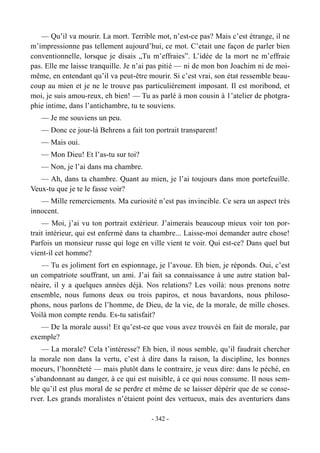 — Qu’il va mourir. La mort. Terrible mot, n’est-ce pas? Mais c’est étrange, il ne
m’impressionne pas tellement aujourd’hui, ce mot. C’etait une façon de parler bien
conventionnelle, lorsque je disais „Tu m’effraies”. L’idée de la mort ne m’effraie
pas. Elle me laisse tranquille. Je n’ai pas pitié — ni de mon bon Joachim ni de moi-
même, en entendant qu’il va peut-être mourir. Si c’est vrai, son état ressemble beau-
coup au mien et je ne le trouve pas particulièrement imposant. Il est moribond, et
moi, je suis amou-reux, eh bien! — Tu as parlé à mon cousin à 1’atelier de photgra-
phie intime, dans l’antichambre, tu te souviens.
— Je me souviens un peu.
— Donc ce jour-là Behrens a fait ton portrait transparent!
— Mais oui.
— Mon Dieu! Et l’as-tu sur toi?
— Non, je l’ai dans ma chambre.
— Ah, dans ta chambre. Quant au mien, je l’ai toujours dans mon portefeuille.
Veux-tu que je te le fasse voir?
— Mille remerciements. Ma curiosité n’est pas invincible. Ce sera un aspect très
innocent.
— Moi, j’ai vu ton portrait extérieur. J’aimerais beaucoup mieux voir ton por-
trait intérieur, qui est enfermé dans ta chambre... Laisse-moi demander autre chose!
Parfois un monsieur russe qui loge en ville vient te voir. Qui est-ce? Dans quel but
vient-il cet homme?
— Tu es joliment fort en espionnage, je l’avoue. Eh bien, je réponds. Oui, c’est
un compatriote souffrant, un ami. J’ai fait sa connaissance à une autre station bal-
néaire, il y a quelques années déjà. Nos relations? Les voilà: nous prenons notre
ensemble, nous fumons deux ou trois papiros, et nous bavardons, nous philoso-
phons, nous parlons de l’homme, de Dieu, de la vie, de la morale, de mille choses.
Voilà mon compte rendu. Es-tu satisfait?
— De la morale aussi! Et qu’est-ce que vous avez trouvéś en fait de morale, par
exemple?
— La morale? Cela t’intéresse? Eh bien, il nous semble, qu’il faudrait chercher
la morale non dans la vertu, c’est à dire dans la raison, la discipline, les bonnes
moeurs, l’honnêteté — mais plutôt dans le contraire, je veux dire: dans le péché, en
s’abandonnant au danger, à ce qui est nuisible, à ce qui nous consume. Il nous sem-
ble qu’il est plus moral de se perdre et même de se laisser dépérir que de se conse-
rver. Les grands moralistes n’étaient point des vertueux, mais des aventuriers dans
- 342 -
 