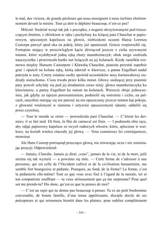 le mal, des vicieux, de grands pécheurs qui nous enseignent à nous incliner chrétien-
nement devant la misère. Tout ça doit te déplaire beaucoup, n’est-ce pas?
Milczał. Siedział wciąż tak jak z początku, z nogami skrzyżowanymi pod trzesz-
czącym fotelem, z ołówkiem w ręku i pochylony ku leżącej pani Chauchat w papie-
rowym, spiczastym kapeluszu na głowie, niebieskimi oczami Hansa Lorenza
Castorpa patrzył spod oka na pokój, który już opustoszał. Goście rozpierzchli się.
Fortepian stojący w przeciwległym kącie dźwięczał jeszcze z cicha urywanymi
tonami, które wydobywał jedną ręką chory mannheimczyk; obok niego siedziała
nauczycielka i przerzucała kartki nut leżących na jej kolanach. Kiedy zamilkła roz-
mowa między Hansem Castorpem i Kławdią Chauchat, pianista przestał zupełnie
grać i opuścił na kolana rękę, którą uderzał w klawisze, a panna Engelhart nadal
patrzyła w nuty. Cztery ostatnie osoby spośród uczestników nocy karnawałowej sie-
działy nieruchomo. Cisza trwała przez kilka minut. Głowy siedzącej przy pianinie
pary powoli schylały się pod jej działaniem coraz niżej: głowa mannheimczyka ku
klawiaturze, a panny Engelhart ku nutom na kolanach. Wreszcie oboje jednocze-
śnie, jak gdyby za tajnym porozumieniem, podnieśli się ostrożnie i cicho, na pal-
cach, umyślnie starając się nie patrzeć na nie opuszczony jeszcze tamten kąt pokoju,
z głowami wtulonymi w ramiona i sztywnie opuszczonymi rękami, oddalili się
przez czytelnię.
— Tout le monde se retire — powiedziała pani Chauchat. — C’étient les der-
niers; il se fait tard. Eh bien, la fête de carnaval est finie. — I podniosła obie ręce,
aby zdjąć papierowy kapelusz ze swych rudawych włosów, które, splecione w war-
kocz, na kształt wieńca otaczały jej głowę. — Vous connaissez les conséquences,
monsieur.
Ale Hans Castorp potrząsnął przecząco głową, nie otwierając oczu i nie zmienia-
jąc pozycji. Odpowiedział:
— Jamais, Clawdia. Jamais je dirai „vous”, jamais de la vie, ni de la mort, jeśli
można się tak wyrazić — a powinno się móc. — Cette forme de s’adresser à une
personne, qui est celle de l’Occident cultivé et de la civilisation humanitaire, me
semble fort bourgeoise et pédante. Pourquoi, au fond, de la forme? La forme, c’est
la pédanterie elle-même! Tout ce que vous avez fixé à l’égard de la morale, toi et
ton compatriote souffrant — tu veux sérieusement que ça me surprenne? Pour quel
sot me prends-tu? Dis donc, qu’est-ce que tu penses de moi?
— C’est un sujet qui ne donne pas beaucoup à penser. Tu es un petit bonhomme
convenable, de bonne famille, d’une tenue appétissante, disciple docile de ses
précepteurs et qui retournera bientôt dans les plaines, pour oublier complètement
- 343 -
 